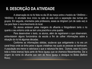 A observação do rio foi feita no dia 25 de março entre o horário de 13h00min –
16h00min. A atividade teve início na sala de aula com a separação das turmas em
grupos. Em seguida, orientados pela professora, esses se dirigiram (um de cada vez) à
rua para fazer o reconhecimento do local.
Os alunos andaram pelas margens do afluente e fotografaram tanto o rio
quanto o seu entorno onde se tem uma pracinha e uma quadra.
Para desenvolver o texto, os alunos, além de registrarem o que observaram,
entrevistaram alguns funcionários da escola a fim de colher informações sobre a
situação do rio há algumas décadas.
Conforme as informações obtidas, soube-se que antigamente o rio era um
canal limpo onde se tinha peixe e águas cristalinas nas quais as pessoas se banhavam.
A população era menor e valorizava o que a natureza lhe dera. Outrora, esse rio (como
toda a Areia branca) fazia parte de Nova Iguaçu que se chamava Maxambomba. Daí a
origem do nome do afluente que vem de Nova Iguaçu e deságua no Botas (Belford
Roxo).
II. DESCRIÇÃO DA ATIVIDADE
 