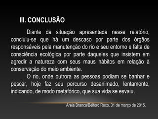 Diante da situação apresentada nesse relatório,
concluiu-se que há um descaso por parte dos órgãos
responsáveis pela manutenção do rio e seu entorno e falta de
consciência ecológica por parte daqueles que insistem em
agredir a natureza com seus maus hábitos em relação à
conservação do meio ambiente.
O rio, onde outrora as pessoas podiam se banhar e
pescar, hoje faz seu percurso desanimado, lentamente,
indicando, de modo metafórico, que sua vida se esvaiu.
III. CONCLUSÃO
Areia Branca/Belford Roxo, 31 de março de 2015.
 
