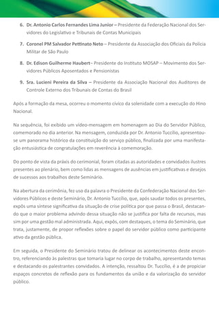 6.	 Dr. Antonio Carlos Fernandes Lima Junior – Presidente da Federação Nacional dos Ser-
vidores do Legislativo e Tribunais de Contas Municipais
7.	 Coronel PM Salvador Pettinato Neto – Presidente da Associação dos Oficiais da Polícia
Militar de São Paulo
8.	 Dr. Edison Guilherme Haubert– Presidente do Instituto MOSAP – Movimento dos Ser-
vidores Públicos Aposentados e Pensionistas
9.	 Sra. Lucieni Pereira da Silva – Presidente da Associação Nacional dos Auditores de
Controle Externo dos Tribunais de Contas do Brasil
Após a formação da mesa, ocorreu o momento cívico da solenidade com a execução do Hino
Nacional.
Na sequência, foi exibido um vídeo-mensagem em homenagem ao Dia do Servidor Público,
comemorado no dia anterior. Na mensagem, conduzida por Dr. Antonio Tuccílio, apresentou-
se um panorama histórico da constituição do serviço público, finalizada por uma manifesta-
ção entusiástica de congratulações em reverência à comemoração.
Do ponto de vista da práxis do cerimonial, foram citadas as autoridades e convidados ilustres
presentes ao plenário, bem como lidas as mensagens de ausências em justificativas e desejos
de sucessos aos trabalhos deste Seminário.
Na abertura da cerimônia, fez uso da palavra o Presidente da Confederação Nacional dos Ser-
vidores Públicos e deste Seminário, Dr. Antonio Tuccílio, que, após saudar todos os presentes,
expôs uma síntese significativa da situação de crise política por que passa o Brasil, destacan-
do que o maior problema advindo dessa situação não se justifica por falta de recursos, mas
sim por uma gestão mal administrada. Aqui, expôs, com destaques, o tema do Seminário, que
trata, justamente, de propor reflexões sobre o papel do servidor público como participante
ativo da gestão pública.
Em seguida, o Presidente do Seminário tratou de delinear os acontecimentos deste encon-
tro, referenciando às palestras que tomaria lugar no corpo de trabalho, apresentando temas
e destacando os palestrantes convidados. A intenção, ressaltou Dr. Tuccílio, é a de propiciar
espaços concretos de reflexão para os fundamentos da união e da valorização do servidor
público.
 