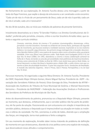 No fechamento de sua explanação, Dr. Antonio Tuccílio deixou uma mensagem a partir de
texto do Papa Francisco, que expõe o desejo de entusiasmo a ser canalizado a este encontro:
“Cada um de nós é o fruto de um pensamento de Deus; cada um de nós é querido; cada um
de nós é amado; cada um é necessário”.
No dia 30 de outubro, deu-se inicio aos módulos de palestras do presente Seminário.
Inicialmente desenvolveu-se o tema “O Servidor Público e os Direitos Constitucionais do Ci-
dadão”, proferida pelo jornalista, cineasta, crítico e escritor brasileiro Arnaldo Jabor, que os-
tenta o seguinte currículo sintético:
Cineasta, roteirista, diretor de cinema e TV, produtor cinematográfico, dramaturgo, crítico,
jornalista e escritor brasileiro. Formado no ambiente do Cinema Novo, participou da segunda
fase do movimento, que buscava analisar a realidade nacional, inspirando-se no neo-realismo
italiano e na nouvelle vague francesa. Seu primeiro longa metragem foi o inovador documen-
tário Opinião Pública (1967), uma espécie de mosaico sobre como o brasileiro olha sua própria
realidade. Entre seus filmes mais famosos estão: Toda Nudez Será Castigada (1973) e Eu Sei
Que Vou Te Amar (1984). Em 1991, abandonou o cinema e iniciou colaboração semanal na
Folha de S. Paulo, tornando-se uma das personalidades mais polêmicas da imprensa brasileira.
Estreou como colunista de O Globo no final de 1995 e mais tarde levou para a Rede Globo, no
Jornal Nacional e no Bom Dia Brasil e também para a Rádio CBN, o estilo irônico com que co-
menta os fatos da atualidade brasileira. É autor dos seguintes livros: Sanduíches de Realidade;
A invasão das Salsichas Gigantes; Amor É Prosa, Sexo É Poesia; Pornopolítica; e Eu Sei Que
Vou Te Amar.
Para esse momento, foi organizada a seguinte Mesa Diretora: Dr. Antonio Tuccilio, Presidente
da CNSP; Deputado Major Olímpio Gomes; Alvaro Miguel Rychuv, Presidente da ASPP – As-
sociação dos Servidores Públicos do Paraná; Elisio Gonzaga da Silva, Presidente da AFFIM –
Associação dos Auditores de Tributos do Fisco Municipal de Goiânia; e Manoel Nascimento
Verissimo – Presidente da FASP/PMSP – Federação das Associações Sindicais e Profissionais
dos Servidores da Prefeitura do Município de São Paulo.
Antes do desenvolvimento da palestra, pronunciou-se o Deputado Major Olímpio, presente
ao momento, que destacou, enfaticamente, que o servidor público não faz parte do proble-
ma; ele faz parte da solução. Posicionando-se com entusiasmo em relação à importância do
servidor público, destacou o Deputado que é imprescindível sua atuação em todas as instân-
cias e esferas da sociedade. Por fim, conclamou à união de todos, dizendo que a ampliação
das forças, em integração, torna mais poderosa e forte a categoria.
Em seu momento de explanação, Arnaldo Jabor iniciou tratando do problema de definição
do momento em que atravessamos, dizendo da crise política como uma espécie de mutação,
que desencadeará novas atitudes e comportamentos.
 