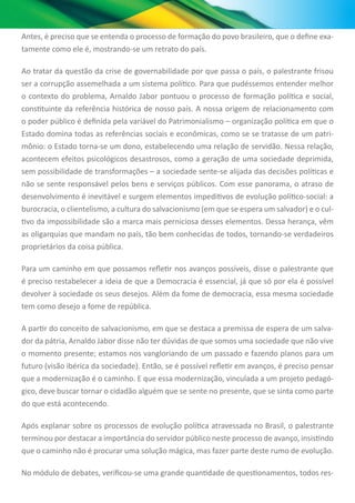 Antes, é preciso que se entenda o processo de formação do povo brasileiro, que o define exa-
tamente como ele é, mostrando-se um retrato do país.
Ao tratar da questão da crise de governabilidade por que passa o país, o palestrante frisou
ser a corrupção assemelhada a um sistema político. Para que pudéssemos entender melhor
o contexto do problema, Arnaldo Jabor pontuou o processo de formação política e social,
constituinte da referência histórica de nosso país. A nossa origem de relacionamento com
o poder público é definida pela variável do Patrimonialismo – organização política em que o
Estado domina todas as referências sociais e econômicas, como se se tratasse de um patri-
mônio: o Estado torna-se um dono, estabelecendo uma relação de servidão. Nessa relação,
acontecem efeitos psicológicos desastrosos, como a geração de uma sociedade deprimida,
sem possibilidade de transformações – a sociedade sente-se alijada das decisões políticas e
não se sente responsável pelos bens e serviços públicos. Com esse panorama, o atraso de
desenvolvimento é inevitável e surgem elementos impeditivos de evolução político-social: a
burocracia, o clientelismo, a cultura do salvacionismo (em que se espera um salvador) e o cul-
tivo da impossibilidade são a marca mais perniciosa desses elementos. Dessa herança, vêm
as oligarquias que mandam no país, tão bem conhecidas de todos, tornando-se verdadeiros
proprietários da coisa pública.
Para um caminho em que possamos refletir nos avanços possíveis, disse o palestrante que
é preciso restabelecer a ideia de que a Democracia é essencial, já que só por ela é possível
devolver à sociedade os seus desejos. Além da fome de democracia, essa mesma sociedade
tem como desejo a fome de república.
A partir do conceito de salvacionismo, em que se destaca a premissa de espera de um salva-
dor da pátria, Arnaldo Jabor disse não ter dúvidas de que somos uma sociedade que não vive
o momento presente; estamos nos vangloriando de um passado e fazendo planos para um
futuro (visão ibérica da sociedade). Então, se é possível refletir em avanços, é preciso pensar
que a modernização é o caminho. E que essa modernização, vinculada a um projeto pedagó-
gico, deve buscar tornar o cidadão alguém que se sente no presente, que se sinta como parte
do que está acontecendo.
Após explanar sobre os processos de evolução política atravessada no Brasil, o palestrante
terminou por destacar a importância do servidor público neste processo de avanço, insistindo
que o caminho não é procurar uma solução mágica, mas fazer parte deste rumo de evolução.
No módulo de debates, verificou-se uma grande quantidade de questionamentos, todos res-
 