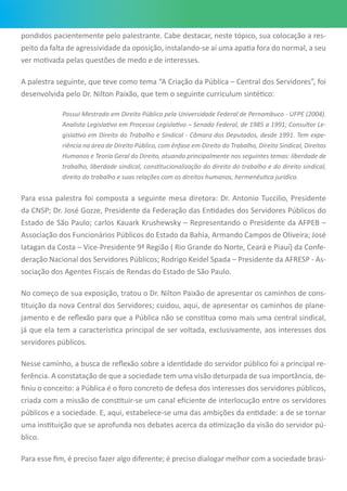 pondidos pacientemente pelo palestrante. Cabe destacar, neste tópico, sua colocação a res-
peito da falta de agressividade da oposição, instalando-se aí uma apatia fora do normal, a seu
ver motivada pelas questões de medo e de interesses.
A palestra seguinte, que teve como tema “A Criação da Pública – Central dos Servidores”, foi
desenvolvida pelo Dr. Nilton Paixão, que tem o seguinte curriculum sintético:
Possui Mestrado em Direito Público pela Universidade Federal de Pernambuco - UFPE (2004).
Analista Legislativo em Processo Legislativo – Senado Federal, de 1985 a 1991; Consultor Le-
gislativo em Direito do Trabalho e Sindical - Câmara dos Deputados, desde 1991. Tem expe-
riência na área de Direito Público, com ênfase em Direito do Trabalho, Direito Sindical, Direitos
Humanos e Teoria Geral do Direito, atuando principalmente nos seguintes temas: liberdade de
trabalho, liberdade sindical, constitucionalização do direito do trabalho e do direito sindical,
direito do trabalho e suas relações com os direitos humanos, hermenêutica jurídica.
Para essa palestra foi composta a seguinte mesa diretora: Dr. Antonio Tuccilio, Presidente
da CNSP; Dr. José Gozze, Presidente da Federação das Entidades dos Servidores Públicos do
Estado de São Paulo; Carlos Kauark Krushewsky – Representando o Presidente da AFPEB –
Associação dos Funcionários Públicos do Estado da Bahia, Armando Campos de Oliveira; José
Iatagan da Costa – Vice-Presidente 9ª Região ( Rio Grande do Norte, Ceará e Piauí) da Confe-
deração Nacional dos Servidores Públicos; Rodrigo Keidel Spada – Presidente da AFRESP - As-
sociação dos Agentes Fiscais de Rendas do Estado de São Paulo.
No começo de sua exposição, tratou o Dr. Nilton Paixão de apresentar os caminhos de cons-
tituição da nova Central dos Servidores; cuidou, aqui, de apresentar os caminhos de plane-
jamento e de reflexão para que a Pública não se constitua como mais uma central sindical,
já que ela tem a característica principal de ser voltada, exclusivamente, aos interesses dos
servidores públicos.
Nesse caminho, a busca de reflexão sobre a identidade do servidor público foi a principal re-
ferência. A constatação de que a sociedade tem uma visão deturpada de sua importância, de-
finiu o conceito: a Pública é o foro concreto de defesa dos interesses dos servidores públicos,
criada com a missão de constituir-se um canal eficiente de interlocução entre os servidores
públicos e a sociedade. E, aqui, estabelece-se uma das ambições da entidade: a de se tornar
uma instituição que se aprofunda nos debates acerca da otimização da visão do servidor pú-
blico.
Para esse fim, é preciso fazer algo diferente; é preciso dialogar melhor com a sociedade brasi-
 