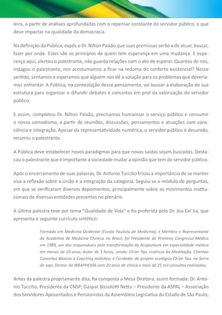 leira, a partir de análises aprofundadas com o repensar constante do servidor público, o que
deve impactar na qualidade da democracia.
Na definição da Pública, expôs o Dr. Nilton Paixão que suas premissas serão a de atuar, buscar,
fazer por onde. Estes são os princípios de quem tem esperança em uma mudança. E espe-
rança aqui, alertou o palestrante, não guarda relações com o ato de esperar. Quantos de nós,
indagou o palestrante, nos acostumamos a ficar na redoma do conforto existencial? Nesse
sentido, sentamos e esperamos que alguém nos dê a solução para os problemas que devería-
mos enfrentar. A Pública, na contestação desse pensamento, vai buscar a elaboração de sua
estrutura para organizar e difundir debates e conceitos em prol da valorização do servidor
público.
E assim, completou Dr. Nilton Paixão, precisamos humanizar o serviço público e consumir
o nosso comodismo, a partir de reuniões, discussões, pensamentos e atuações com cons-
ciência e integração. Apesar da representatividade numérica, o servidor público é desunido,
resumiu o palestrante.
A Pública deve estabelecer novos paradigmas para que novas saídas sejam buscadas. Desta-
cou o palestrante que é importante a sociedade mudar a opinião que tem do servidor público.
Após o encerramento de suas palavras, Dr. Antonio Tuccilio frisou a importância de se manter
viva a reflexão sobre a união e a integração da categoria. Seguiu-se o módulo de perguntas,
em que se verificaram diversos depoimentos, principalmente sobre os movimentos institu-
cionais de diversas entidades presentes no plenário.
A última palestra teve por tema “Qualidade de Vida” e foi proferida pelo Dr. Jou Eel Jia, que
apresenta o seguinte currículo sintético:
Formado em Medicina Ocidental (Escola Paulista de Medicina); é Membro e Representante
da Academia de Medicina Chinesa no Brasil; foi Presidente do Primeiro Congresso Médico
em 1989, um dos responsáveis pela transformação da Acupuntura em especialidade médica
em menos de 10 anos; Autor de 3 livros, sendo: Ch’an Tao, essência da Meditação, Chantao
Conceitos Básicos e Coaching Holístico; é Fundador do projeto ecológico Ch’an Tao, na Serra
do Japi; Diretor do IBRAPHEMA com 20 anos de clínica e mais de 25 mil consultas realizadas.
Antes da palestra propriamente dita, foi composta a Mesa Diretora, assim formada: Dr. Anto-
nio Tuccilio, Presidente da CNSP; Gaspar Bissolotti Netto – Presidente da ASPAL – Associação
dos Servidores Aposentados e Pensionistas da Assembleia Legislativa do Estado de São Paulo;
 