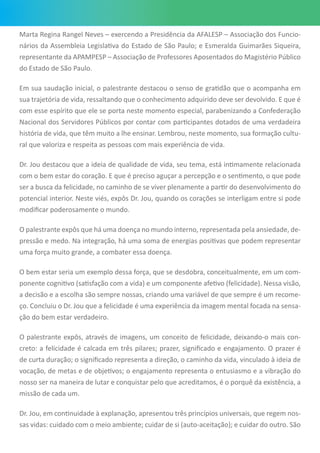 Marta Regina Rangel Neves – exercendo a Presidência da AFALESP – Associação dos Funcio-
nários da Assembleia Legislativa do Estado de São Paulo; e Esmeralda Guimarães Siqueira,
representante da APAMPESP – Associação de Professores Aposentados do Magistério Público
do Estado de São Paulo.
Em sua saudação inicial, o palestrante destacou o senso de gratidão que o acompanha em
sua trajetória de vida, ressaltando que o conhecimento adquirido deve ser devolvido. E que é
com esse espírito que ele se porta neste momento especial, parabenizando a Confederação
Nacional dos Servidores Públicos por contar com participantes dotados de uma verdadeira
história de vida, que têm muito a lhe ensinar. Lembrou, neste momento, sua formação cultu-
ral que valoriza e respeita as pessoas com mais experiência de vida.
Dr. Jou destacou que a ideia de qualidade de vida, seu tema, está intimamente relacionada
com o bem estar do coração. E que é preciso aguçar a percepção e o sentimento, o que pode
ser a busca da felicidade, no caminho de se viver plenamente a partir do desenvolvimento do
potencial interior. Neste viés, expôs Dr. Jou, quando os corações se interligam entre si pode
modificar poderosamente o mundo.
O palestrante expôs que há uma doença no mundo interno, representada pela ansiedade, de-
pressão e medo. Na integração, há uma soma de energias positivas que podem representar
uma força muito grande, a combater essa doença.
O bem estar seria um exemplo dessa força, que se desdobra, conceitualmente, em um com-
ponente cognitivo (satisfação com a vida) e um componente afetivo (felicidade). Nessa visão,
a decisão e a escolha são sempre nossas, criando uma variável de que sempre é um recome-
ço. Concluiu o Dr. Jou que a felicidade é uma experiência da imagem mental focada na sensa-
ção do bem estar verdadeiro.
O palestrante expôs, através de imagens, um conceito de felicidade, deixando-o mais con-
creto: a felicidade é calcada em três pilares; prazer, significado e engajamento. O prazer é
de curta duração; o significado representa a direção, o caminho da vida, vinculado à ideia de
vocação, de metas e de objetivos; o engajamento representa o entusiasmo e a vibração do
nosso ser na maneira de lutar e conquistar pelo que acreditamos, é o porquê da existência, a
missão de cada um.
Dr. Jou, em continuidade à explanação, apresentou três princípios universais, que regem nos-
sas vidas: cuidado com o meio ambiente; cuidar de si (auto-aceitação); e cuidar do outro. São
 
