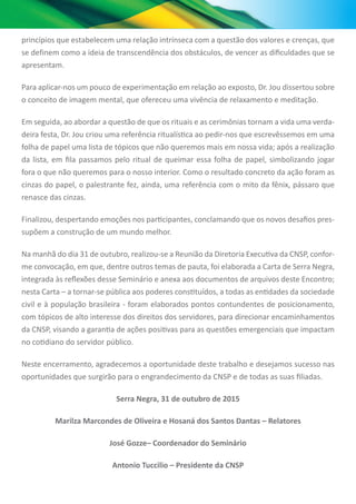 princípios que estabelecem uma relação intrínseca com a questão dos valores e crenças, que
se definem como a ideia de transcendência dos obstáculos, de vencer as dificuldades que se
apresentam.
Para aplicar-nos um pouco de experimentação em relação ao exposto, Dr. Jou dissertou sobre
o conceito de imagem mental, que ofereceu uma vivência de relaxamento e meditação.
Em seguida, ao abordar a questão de que os rituais e as cerimônias tornam a vida uma verda-
deira festa, Dr. Jou criou uma referência ritualística ao pedir-nos que escrevêssemos em uma
folha de papel uma lista de tópicos que não queremos mais em nossa vida; após a realização
da lista, em fila passamos pelo ritual de queimar essa folha de papel, simbolizando jogar
fora o que não queremos para o nosso interior. Como o resultado concreto da ação foram as
cinzas do papel, o palestrante fez, ainda, uma referência com o mito da fênix, pássaro que
renasce das cinzas.
Finalizou, despertando emoções nos participantes, conclamando que os novos desafios pres-
supõem a construção de um mundo melhor.
Na manhã do dia 31 de outubro, realizou-se a Reunião da Diretoria Executiva da CNSP, confor-
me convocação, em que, dentre outros temas de pauta, foi elaborada a Carta de Serra Negra,
integrada às reflexões desse Seminário e anexa aos documentos de arquivos deste Encontro;
nesta Carta – a tornar-se pública aos poderes constituídos, a todas as entidades da sociedade
civil e à população brasileira - foram elaborados pontos contundentes de posicionamento,
com tópicos de alto interesse dos direitos dos servidores, para direcionar encaminhamentos
da CNSP, visando a garantia de ações positivas para as questões emergenciais que impactam
no cotidiano do servidor público.
Neste encerramento, agradecemos a oportunidade deste trabalho e desejamos sucesso nas
oportunidades que surgirão para o engrandecimento da CNSP e de todas as suas filiadas.
Serra Negra, 31 de outubro de 2015
Marilza Marcondes de Oliveira e Hosaná dos Santos Dantas – Relatores
José Gozze– Coordenador do Seminário
Antonio Tuccilio – Presidente da CNSP
 