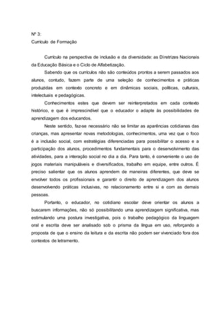 Nº 3:
Currículo de Formação
Currículo na perspectiva de inclusão e da diversidade: as Diretrizes Nacionais
da Educação Básica e o Ciclo de Alfabetização.
Sabendo que os currículos não são conteúdos prontos a serem passados aos
alunos, contudo, fazem parte de uma seleção de conhecimentos e práticas
produzidas em contexto concreto e em dinâmicas sociais, políticas, culturais,
intelectuais e pedagógicas.
Conhecimentos estes que devem ser reinterpretados em cada contexto
histórico, e que é imprescindível que o educador o adapte às possibilidades de
aprendizagem dos educandos.
Neste sentido, faz-se necessário não se limitar as aparências cotidianas das
crianças, mas apresentar novas metodologias, conhecimentos, uma vez que o foco
é a inclusão social, com estratégias diferenciadas para possibilitar o acesso e a
participação dos alunos, procedimentos fundamentais para o desenvolvimento das
atividades, para a interação social no dia a dia. Para tanto, é conveniente o uso de
jogos materiais manipuláveis e diversificados, trabalho em equipe, entre outros. É
preciso salientar que os alunos aprendem de maneiras diferentes, que deve se
envolver todos os profissionais e garantir o direito de aprendizagem dos alunos
desenvolvendo práticas inclusivas, no relacionamento entre si e com as demais
pessoas.
Portanto, o educador, no cotidiano escolar deve orientar os alunos a
buscarem informações, não só possibilitando uma aprendizagem significativa, mas
estimulando uma postura investigativa, pois o trabalho pedagógico da linguagem
oral e escrita deve ser analisado sob o prisma da língua em uso, reforçando a
proposta de que o ensino da leitura e da escrita não podem ser vivenciado fora dos
contextos de letramento.
 