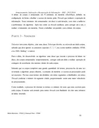 Armazenamento, Indexação e Recuperação de Informação – MSI – 2015/2016
Mário Monteiro - 77910 || Emanuel Pires - 77994
11
A leitura de corpus é armazenada em N estruturas de memória (HashMap), definida na
configuração de forma a facilitar o acesso do mesmo pelas Threads que realizam a operação de
tokenização. Essas estruturas são armazenadas em disco a cada iteração, com vista a melhorar
a performance do algoritmo. Após isso existe as threads auxiliares para carregar um a um, e
realizar o tratamento em memória. Ficam a trabalhar em paralelo com a leitura de corpus.
PARTE 3 – TOKENIZER
Tokenizer tem como objetivo, criar uma classe Tokenque devolve os tokensde um dado corpus,
sabendo que deve ignorar os caracteres especiais ('.', ',', '-', etc.) como também entidades HTML
e/ou XML (‘&nbsp;’ e outros).
Para o efeito, foi desenvolvido no algoritmo uma classe que executa o processo de leitura no
disco, dos corpus armazenados temporariamente, carregar cada um deles e realizar operação de
contagem de ocorrências dos mesmos dentro de cada corpus.
Sabendo que os corpos compõem uma grande quantidade de termos, processa-los de uma vez
só tornaria o algoritmo pouco eficiente, o consumo de memória e o acesso ao processador pode
ser excessivo. Por isso esses termos são divididos em vários segmentos e distribuídos em várias
Threads conforme o número de segmento criado, proporcionando assim uma maior velocidade
no processamento.
Como resultado, o processo irá retornar os termos e o número de vezes que estas ocorrem para
cada corpus. O mesmo será enviado para outras threads com finalidade de criar uma estrutura
de índice invertido.
 