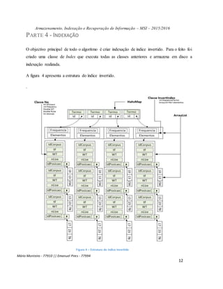 Armazenamento, Indexação e Recuperação de Informação – MSI – 2015/2016
Mário Monteiro - 77910 || Emanuel Pires - 77994
12
PARTE 4 - INDEXAÇÃO
O objectivo principal de todo o algoritmo é criar indexação de índice invertido. Para o feito foi
criado uma classe de Index que executa todas as classes anteriores e armazena em disco a
indexação realizada.
A figura 4 apresenta a estrutura do índice invertido.
.
Figura 4 – Estrutura do índice Invertido
 