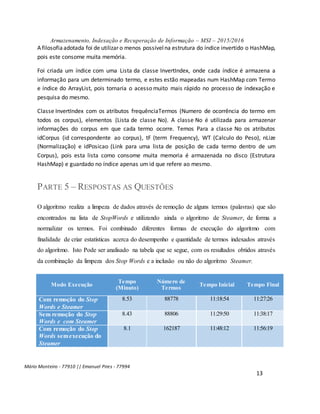 Armazenamento, Indexação e Recuperação de Informação – MSI – 2015/2016
Mário Monteiro - 77910 || Emanuel Pires - 77994
13
A filosofiaadotada foi de utilizar o menos possívelna estrutura do índice invertido o HashMap,
pois este consome muita memória.
Foi criada um índice com uma Lista da classe InvertIndex, onde cada índice é armazena a
informação para um determinado termo, e estes estão mapeadas num HashMap com Termo
e índice do ArrayList, pois tornaria o acesso muito mais rápido no processo de indexação e
pesquisa do mesmo.
Classe InvertIndex com os atributos frequênciaTermos (Numero de ocorrência do termo em
todos os corpus), elementos (Lista de classe No). A classe No é utilizada para armazenar
informações do corpus em que cada termo ocorre. Temos Para a classe No os atributos
idCorpus (id correspondente ao corpus), tF (term Frequency), WT (Calculo do Peso), nLize
(Normalização) e idPosicao (Link para uma lista de posição de cada termo dentro de um
Corpus), pois esta lista como consome muita memoria é armazenada no disco (Estrutura
HashMap) e guardado no índice apenas um id que refere ao mesmo.
PARTE 5 – RESPOSTAS AS QUESTÕES
O algoritmo realiza a limpeza de dados através de remoção de alguns termos (palavras) que são
encontrados na lista de StopWords e utilizando ainda o algoritmo de Steamer, de forma a
normalizar os termos. Foi combinado diferentes formas de execução do algoritmo com
finalidade de criar estatísticas acerca do desempenho e quantidade de termos indexados através
do algoritmo. Isto Pode ser analisado na tabela que se segue, com os resultados obtidos através
da combinação da limpeza dos Stop Words e a inclusão ou não do algoritmo Steamer.
Modo Execução
Tempo
(Minuto)
Número de
Termos
Tempo Inicial Tempo Final
Com remoção do Stop
Words e Steamer
8.53 88778 11:18:54 11:27:26
Sem remoção do Stop
Words e com Steamer
8.43 88806 11:29:50 11:38:17
Com remoção do Stop
Words semexecução do
Steamer
8.1 162187 11:48:12 11:56:19
 
