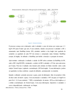 Armazenamento, Indexação e Recuperação de Informação – MSI – 2015/2016
Mário Monteiro - 77910 || Emanuel Pires - 77994
15
Figura 5 - Calculo do Ranking
O processo começa com a indexação onde é calculado o peso de termos por corpus que é 1+
log10 (TF) para tf maior que zero, 0 caso contrario, durante esse processo é calculado o DF e
armazenada num HashMap (termo, DF), calculado também o doc lenght (raiz quadrada do
somatório ao quadrado de cada WT dos termos) e armazenada numa Estrutura HashMap
(corpus, dc lenght), foi utilizado o HashMap pois facilita a inserção e a pesquisa do mesmo.
Após terminar a indexação é realizado o calculo do IDF sobre a estrutura de HashMap do DF,
onde o IDF é log10(N/DF), terminando o calculo do IDF é calculado o N’Lize para cada termo
por Corpus. Para isso é realizada uma iteração pela estrutura do Índice invertido onde a cada
relação Termo/Corpus é aplicado a normalização (WT/docLenght). E essas informações podem
ser guardadas no disco conforme a opção do utilizador, permanecendo na memória.
Quando o utilizador pretende processar a query, parte da informação (lista de posições) é lida
do disco antes de inserir a query. Com essa inserção é calculada o WT da query ((1+log(tf-wt)
para tf-wt > 0, 0 caso contrario) * IDF), a normalização do mesmo (WTquery/docLenghtquery)
e obtido a normalização do Termo/Corpus. Com essas informações disponíveis é calculado o
score e disponibilizada a informação no Output.
 