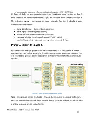 Armazenamento, Indexação e Recuperação de Informação – MSI – 2015/2016
Mário Monteiro - 77910 || Emanuel Pires - 77994
16
Os dados calculados da score por cada termo/corpus é adicionado numa estrutura em lista de
forma ordenada por ordem decrescente ou seja a instancia com maior score fica no início da
fila, e depois a mesma é apresentada no output ordenada. Para isso é utilizada a classe
ListaRanking com Atributos:
 String NomeCorpus – Nome atribuído ao corpus;
 int idCorpus – identificação dos corpus;
 double score – o score calculado para os corpus;
 HashMap cálculos – os cálculos efetuados (WT, IDF, N’Lize);
 ListaRanking próximo – apontado para o próximo elemento da lista.
PESQUISA SIMPLES (3 - PARTE A)
Para a realização desta pesquisa é criado uma lista de corpus, são corpus onde os termos
aparecem, isto para realizar a operação de ranking apenas nos corpus/termos da query. Para
isso é realizada a operação de união dos corpus onde os termos introduzidos ocorrem (vide
figura 6).
Figura 6 – Cálculo do ranking para pesquisa simples
Apos a inserção dos termos é aplicado a limpeza dos stopwords e aplicado o steamers, e
realizada uma união de todos os corpus onde os termos aparecem e depois disso é calculado
o ranking para cada um dos corpus/termos.
 