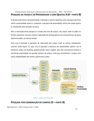 Armazenamento, Indexação e Recuperação de Informação – MSI – 2015/2016
Mário Monteiro - 77910 || Emanuel Pires - 77994
17
PESQUISA DE FRASES E DE PROXIMIDADE E COM QUOTAS K (4 – PARTE B)
A pesquisa de frases e de proximidade é utilizada o mesmo algoritmo, pois a pesquisa de frase
utiliza a proximidade igual a 1, enquanto a pesquisa de proximidade utiliza uma quota igual a
K, introduzida pelo utilizado na query.
Para a realização desta pesquisa é criado uma lista de corpus, são corpus onde os todos os
termos aparecem, isto para realizar a operação de ranking apenas nos corpus/termos da query
aparecem todos ao mesmo tempo.
Para isso é realizada a operação de interseção dos corpus onde os termos introduzidos
ocorrem (vide figura 7), apos isso é aplicado o processo de proximidade apenas nos N
primeiros corpus do Ranking, proporcionado maior rapidez, pois não será preciso realizar o
cálculo de proximidade em grande número de corpus, visto que já tenhamos o corpus com
maior probabilidade dos termos aparecerem juntos.
Figura 7 – pesquisa de Proximidade
PESQUISA POR COMBINAÇÃO DE CAMPOS (5 – PARTE B)
 