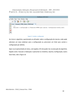 Armazenamento, Indexação e Recuperação de Informação – MSI – 2015/2016
Mário Monteiro - 77910 || Emanuel Pires - 77994
19
PARTE 6 – EXECUÇÃO DO ALGORITMO INDEXAÇÃO
Figura 9 - Escolher a configuração
Ao iniciar o algoritmo, questionado ao utilizador sobre a configuração do mesmo, onde pode
adicionar um novo endereço para a configuração ou pressionar um Enter para aceitar a
configuração por defeito.
Apos isso é apresentado um menu, com opções a fim de ajudar-nos na execução do algoritmo.
Opções como: Executar a indexação e apresentar os relatórios, Queries, Configuração, Load a
Save Data, vide a figura 10.
 