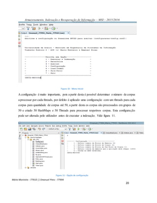 Armazenamento, Indexação e Recuperação de Informação – MSI – 2015/2016
Mário Monteiro - 77910 || Emanuel Pires - 77994
20
Figura 10 - Menu inicial
A configuração é muito importante, pois a partir desta é possível determinar o número de corpus
a processar por cada threads, por defeito é aplicado uma configuração com um threads para cada
corpus para quantidade de corpus até 50, a partir desta os corpus são processados em grupos de
50 e criado 50 HashMaps e 50 Threads para processar respetivos corpus. Esta configuração
pode ser alterada pelo utilizador antes de executar a indexação. Vide figura 11.
Figura 11 - Opção de configuração
 