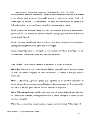 Armazenamento, Indexação e Recuperação de Informação – MSI – 2015/2016
Mário Monteiro - 77910 || Emanuel Pires - 77994
21
Definir o número de blocos de memória a processar tem a ver com a quantidade de HasHMap
a ser utilizado para armazenar informação durante o processo de corpus Read e de
Tokenização, os mesmos são armazenados no disco para continuação do processo de
indexação, visto a sua permanência na memória, irá sobrecarregar a mesma.
Definir o número de Blocos de Corpus, tem a ver com o número de corpus a ser carregado e
processado por cada threads que é criada conforme a configuração do número de blocos de
memória, vide figura 2.
Definir o limite de memória que a aplicação deve chegar tem a ver com o ultimo limite que a
aplicação deve suportar durante o processo de indexação.
Todas essas configurações são carregadas e armazenadas num ficheiro de configuração por
isso o utilizador pode aceitar ou não a configuração por defeito.
Após escolher a opção executar Indexação é apresentada as opções de execução.
Opção 1 - é para arrancar com a execução em si. Durante a execução aparece no output o tempo
de início e os números de grupos de corpus em execução, ao terminar a indexação aprece o
tempo final.
Opção 2 [Desativar] Stopwords, significa que o algoritmo vai ser executado removendo do
corpus todos os Stopwords, caso se pretenda deixar os Stopwords nos corpos deve ser escolhida
esta opção, o utilizador pode ativar ou desativar execução de Stopwords.
Opção 3 [Desativar] Steamer, significa que o algoritmo vai ser executado aplicando algoritmo
de Steamer sobre os termos, caso se pretenda deixar os termos sem aplicar o Steamer deve ser
escolhida esta opção.
Opção 4 pode ser escolhida os dois modos de execução ao mesmo tempo. Vide a figura 12.
 