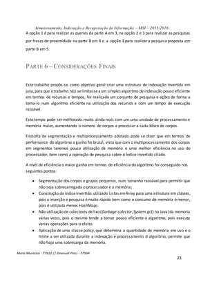 Armazenamento, Indexação e Recuperação de Informação – MSI – 2015/2016
Mário Monteiro - 77910 || Emanuel Pires - 77994
23
A opção 1 é para realizar as queries da parte A em 3, na opção 2 e 3 para realizar as pesquisas
por frases de proximidade na parte B em 4 e a opção 4 para realizar a pesquisa proposta em
parte B em 5.
PARTE 6 – CONSIDERAÇÕES FINAIS
Este trabalho propôs-se como objetivo geral criar uma estrutura de indexação invertida em
java,para que o trabalho não selimitasseaum simples algoritmo de indexação pouco eficiente
em termos de recursos e tempos, foi realizado um conjunto de pesquisa e ações de forma a
torna-lo num algoritmo eficiente na utilização dos recursos e com um tempo de execução
razoável.
Este tempo pode ser melhorado muito ainda mais com um uma unidade de processamento e
memória maior, aumentando o número de corpos a processar a cada bloco de corpos.
Filosofia de segmentação e multiprocessamento adotada pode se dizer que em termos de
performance do algoritmo o ganho foi brutal, visto que com o multiprocessamento dos corpos
em segmentos teremos pouca utilização da memória e uma melhor eficiência no uso do
processador, bem como a operação de pesquisa sobre o Índice invertido criado.
A nível de eficiência o maior ganho em termos de eficiência do algoritmo foi conseguido nos
seguintes pontos:
 Segmentação dos corpos e grupos pequenos, num tamanho razoável para permitir que
não seja sobrecarregada o processador e a memória;
 Construção do índiceinvertido utilizado Listas emArray para uma estrutura em classes,
pois a inserção e pesquisa é muito rápido bem como o consumo de memória é menor,
pois é utilizada menos HashMaps.
 Não utilização de colectores de lixo(Garbage colector,System.gc() no Java)da memoria
varias vezes, pois o mesmo tende a tornar pouco eficiente o algoritmo, pois executa
varias operações para o efeito.
 Aplicação de uma classe policy, que determina a quantidade de memória em uso e o
limite a ser utilizada durante a indexação e processamento d algoritmo, permite que
não haja uma sobrecarga da memória.
 