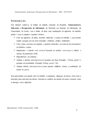 Armazenamento, Indexação e Recuperação de Informação – MSI – 2015/2016
Mário Monteiro - 77910 || Emanuel Pires - 77994
3
INTRODUÇÃO
Este relatório realiza-se no âmbito da unidade curricular da disciplina Armazenamento
Indexação e Recuperação de Informação do Mestrado em Sistemas de Informação da
Universidade de Aveiro, com o intuito de fazer uma readaptação do algoritmo do trabalho
prático 1 com os seguintes requisitos básicos:
 Criar um algoritmo de índice invertido utilizando o corpus do trabalho 1, que permite
realizar pesquisa por um texto (Exemplo: Ambiente, politica Ambiental);
 Criar corpus com base em capítulos e speakers fornecidos em cada um dos documentos
em ficheiros corpus.
 Implementar o método rank retrieval baseado no modelo vector-space e utilizar o
sistema de ponderação tf-idf;
 Disponibilizar um relatório;
 Adaptar o método indexing/retrieval pesquisa por frase (Exemplo: “fishing quota”) e
pesquisa de proximidade (Exemplo:”fishing quota”~10);
 Adaptar método indexing/retrieval para suportar múltiplos termos e combinação de
termos no querie.
Será apresentado com grande nível de detalhes a arquitetura, diagrama de classes, bem como a
descrição para cada uma das classes. Encontra-se também um tutorial em anexo a mostrar como
se interagir com o algoritmo.
 
