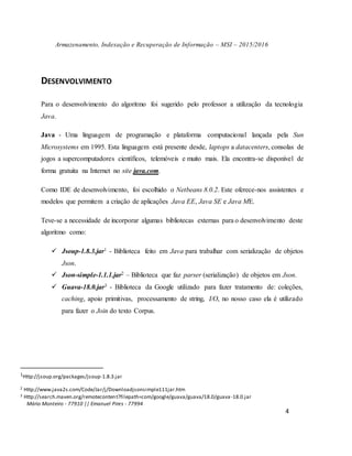 Armazenamento, Indexação e Recuperação de Informação – MSI – 2015/2016
Mário Monteiro - 77910 || Emanuel Pires - 77994
4
DESENVOLVIMENTO
Para o desenvolvimento do algoritmo foi sugerido pelo professor a utilização da tecnologia
Java.
Java - Uma linguagem de programação e plataforma computacional lançada pela Sun
Microsystems em 1995. Esta linguagem está presente desde, laptops a datacenters, consolas de
jogos a supercomputadores científicos, telemóveis e muito mais. Ela encontra-se disponível de
forma gratuita na Internet no site java.com.
Como IDE de desenvolvimento, foi escolhido o Netbeans 8.0.2. Este oferece-nos assistentes e
modelos que permitem a criação de aplicações Java EE, Java SE e Java ME.
Teve-se a necessidade de incorporar algumas bibliotecas externas para o desenvolvimento deste
algoritmo como:
 Jsoup-1.8.3.jar1 - Biblioteca feito em Java para trabalhar com serialização de objetos
Json.
 Json-simple-1.1.1.jar2 – Biblioteca que faz parser (serialização) de objetos em Json.
 Guava-18.0.jar3 - Biblioteca da Google utilizado para fazer tratamento de: coleções,
caching, apoio primitivas, processamento de string, I/O, no nosso caso ela é utilizado
para fazer o Join do texto Corpus.
1Http://jsoup.org/packages/jsoup-1.8.3.jar
2 Http://www.java2s.com/Code/Jar/j/Downloadjsonsimple111jar.htm
3 Http://search.maven.org/remotecontent?filepath=com/google/guava/guava/18.0/guava-18.0.jar
 