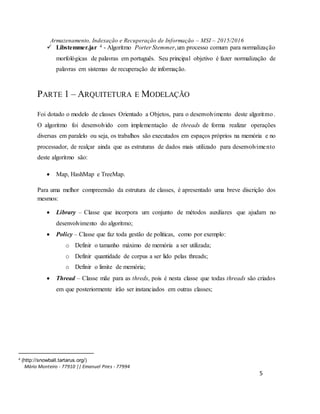 Armazenamento, Indexação e Recuperação de Informação – MSI – 2015/2016
Mário Monteiro - 77910 || Emanuel Pires - 77994
5
 Libstemmer.jar 4 - Algoritmo Porter Stemmer,um processo comum para normalização
morfológicas de palavras em português. Seu principal objetivo é fazer normalização de
palavras em sistemas de recuperação de informação.
PARTE 1 – ARQUITETURA E MODELAÇÃO
Foi dotado o modelo de classes Orientado a Objetos, para o desenvolvimento deste algoritmo.
O algoritmo foi desenvolvido com implementação de threads de forma realizar operações
diversas em paralelo ou seja, os trabalhos são executados em espaços próprios na memória e no
processador, de realçar ainda que as estruturas de dados mais utilizado para desenvolvimento
deste algoritmo são:
 Map, HashMap e TreeMap.
Para uma melhor compreensão da estrutura de classes, é apresentado uma breve discrição dos
mesmos:
 Library – Classe que incorpora um conjunto de métodos auxiliares que ajudam no
desenvolvimento do algoritmo;
 Policy – Classe que faz toda gestão de politicas, como por exemplo:
o Definir o tamanho máximo de memória a ser utilizada;
o Definir quantidade de corpus a ser lido pelas threads;
o Definir o limite de memória;
 Thread – Classe mãe para as threds, pois é nesta classe que todas threads são criados
em que posteriormente irão ser instanciados em outras classes;
4 (http://snowball.tartarus.org/)
 