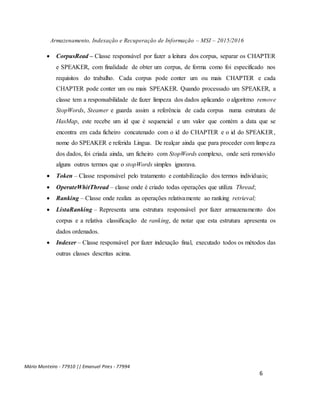 Armazenamento, Indexação e Recuperação de Informação – MSI – 2015/2016
Mário Monteiro - 77910 || Emanuel Pires - 77994
6
 CorpusRead – Classe responsável por fazer a leitura dos corpus, separar os CHAPTER
e SPEAKER, com finalidade de obter um corpus, de forma como foi especificado nos
requisitos do trabalho. Cada corpus pode conter um ou mais CHAPTER e cada
CHAPTER pode conter um ou mais SPEAKER. Quando processado um SPEAKER, a
classe tem a responsabilidade de fazer limpeza dos dados aplicando o algoritmo remove
StopWords, Steamer e guarda assim a referência de cada corpus numa estrutura de
HasMap, este recebe um id que é sequencial e um valor que contém a data que se
encontra em cada ficheiro concatenado com o id do CHAPTER e o id do SPEAKER,
nome do SPEAKER e referida Lingua. De realçar ainda que para proceder com limpeza
dos dados, foi criada ainda, um ficheiro com StopWords complexo, onde será removido
alguns outros termos que o stopWords simples ignorava.
 Token – Classe responsável pelo tratamento e contabilização dos termos individuais;
 OperateWhitThread – classe onde é criado todas operações que utiliza Thread;
 Ranking – Classe onde realiza as operações relativamente ao ranking retrieval;
 ListaRanking – Representa uma estrutura responsável por fazer armazenamento dos
corpus e a relativa classificação de ranking, de notar que esta estrutura apresenta os
dados ordenados.
 Indexer – Classe responsável por fazer indexação final, executado todos os métodos das
outras classes descritas acima.
 