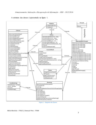 Armazenamento, Indexação e Recuperação de Informação – MSI – 2015/2016
Mário Monteiro - 77910 || Emanuel Pires - 77994
7
A estrutura das classes é apresentada na figura 1.
Figura 1 - Diagrama de Classes
 