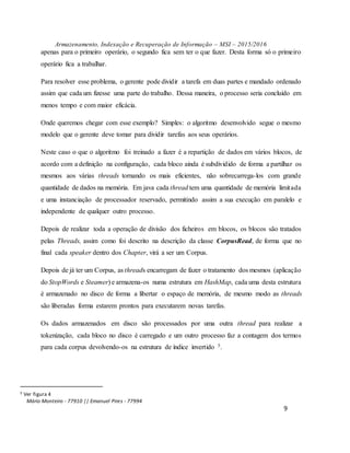 Armazenamento, Indexação e Recuperação de Informação – MSI – 2015/2016
Mário Monteiro - 77910 || Emanuel Pires - 77994
9
apenas para o primeiro operário, o segundo fica sem ter o que fazer. Desta forma só o primeiro
operário fica a trabalhar.
Para resolver esse problema, o gerente pode dividir a tarefa em duas partes e mandado ordenado
assim que cada um fizesse uma parte do trabalho. Dessa maneira, o processo seria concluído em
menos tempo e com maior eficácia.
Onde queremos chegar com esse exemplo? Simples: o algoritmo desenvolvido segue o mesmo
modelo que o gerente deve tomar para dividir tarefas aos seus operários.
Neste caso o que o algoritmo foi treinado a fazer é a repartição de dados em vários blocos, de
acordo com a definição na configuração, cada bloco ainda é subdividido de forma a partilhar os
mesmos aos várias threads tornando os mais eficientes, não sobrecarrega-los com grande
quantidade de dados na memória. Em java cada thread tem uma quantidade de memória limitada
e uma instanciação de processador reservado, permitindo assim a sua execução em paralelo e
independente de qualquer outro processo.
Depois de realizar toda a operação de divisão dos ficheiros em blocos, os blocos são tratados
pelas Threads, assim como foi descrito na descrição da classe CorpusRead, de forma que no
final cada speaker dentro dos Chapter, virá a ser um Corpus.
Depois de já ter um Corpus, as threads encarregam de fazer o tratamento dos mesmos (aplicação
do StopWords e Steamer) e armazena-os numa estrutura em HashMap, cada uma desta estrutura
é armazenado no disco de forma a libertar o espaço de memória, de mesmo modo as threads
são liberadas forma estarem prontos para executarem novas tarefas.
Os dados armazenados em disco são processados por uma outra thread para realizar a
tokenização, cada bloco no disco é carregado e um outro processo faz a contagem dos termos
para cada corpus devolvendo-os na estrutura de índice invertido 5.
5 Ver figura 4
 