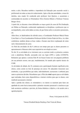 muito a sério. Ressaltou também a importância da Educação para ascensão social e
profissional em todas as áreas do conhecimento. Após a fala das autoridades, a mesa foi
desfeita, uma oração foi conduzida pelo professor José Queiroz, e assumiram a
continuidade do encontro os Orientadores Nilva Ferreira Ribeiro e Professor Vinicius
Borges Alves.
A partir daí, os docentes viram delineados os traços gerais do curso de Pós Graduação
em Mídias na Educação, conhecendo rapidamente as disciplinas e professores que os
acompanharão, como serão dadas as notas, de que forma serão os encontros presenciais,
etc.
Além disso, os idealizadores do referido curso, o Coordenador Professor Márcio Penna
Corte Real e a Vice-Coordenadora Professora Kellen Cristina Prado da Silva, via vídeo
conferência, também deram as boas vindas e fizeram uma breve explanação de como
será o funcionamento do curso.
Ao final das atividades do dia 9, abriu-se um tempo para que os alunos presentes se
apresentassem e falassem sobre suas expectativas em relação ao curso.
No dia 10, as atividades já se iniciaram com os cursistas tendo os primeiros contatos
com a plataforma Moodle, acessando com seu login (CPF) e senha (12345678).
Relatamos que apenas a cursista Édia M. de Souza Costas teve um pequeno problema
em seu primeiro acesso, mas que, imediatamente, foi sanado pelo suporte técnico do
CIAR.
As atividades de sábado, dia 10, contaram com a participação bastante significativa dos
alunos, como consta na lista de presença em anexo. Os educandos trouxeram seus
notebooks, o que possibilitou que todos, individualmente, acessassem o ambiente para
sanar as primeiras dúvidas. Ressaltamos que o Pólo deu total suporte para as atividades
aqui realizadas, bem como disponibilizou a internet wireless para que os alunos, com
notebook acessassem a internet.
Após a partida dos alunos, os orientadores e os tutores se reuniram para fazer um
apanhado de como havia transcorrido o primeiro encontro presencial e concluiu-se que
tudo aconteceu conforme o previsto, de forma dinâmica e objetiva, e de acordo com a
agenda proposta.


                                                          Posse, 16 de janeiro de 2012.


                   Tutoras Elizabeth Becker Roehrig e Nair Vieira de Moura
 