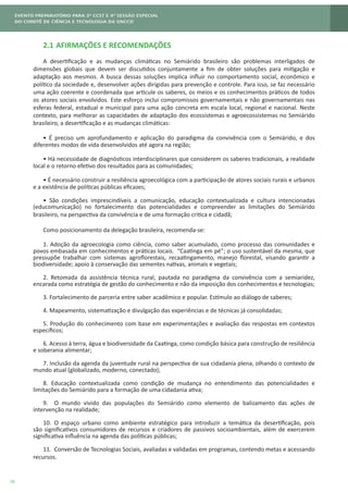 10
2.1	AFIRMAÇÕES E RECOMENDAÇÕES
A desertificação e as mudanças climáticas no Semiárido brasileiro são problemas interligados de
dimensões globais que devem ser discutidos conjuntamente a fim de obter soluções para mitigação e
adaptação aos mesmos. A busca dessas soluções implica influir no comportamento social, econômico e
político da sociedade e, desenvolver ações dirigidas para prevenção e controle. Para isso, se faz necessário
uma ação coerente e coordenada que articule os saberes, os meios e os conhecimentos práticos de todos
os atores sociais envolvidos. Este esforço inclui compromissos governamentais e não governamentais nas
esferas federal, estadual e municipal para uma ação concreta em escala local, regional e nacional. Neste
contexto, para melhorar as capacidades de adaptação dos ecossistemas e agroecossistemas no Semiárido
brasileiro, a desertificação e as mudanças climáticas:
• É preciso um aprofundamento e aplicação do paradigma da convivência com o Semiárido, e dos
diferentes modos de vida desenvolvidos até agora na região;
• Há necessidade de diagnósticos interdisciplinares que considerem os saberes tradicionais, a realidade
local e o retorno efetivo dos resultados para as comunidades;
• É necessário construir a resiliência agroecológica com a participação de atores sociais rurais e urbanos
e a existência de políticas públicas eficazes;
• São condições imprescindíveis a comunicação, educação contextualizada e cultura intencionadas
(educomunicação) no fortalecimento das potencialidades e compreender as limitações do Semiárido
brasileiro, na perspectiva da convivência e de uma formação critica e cidadã;
Como posicionamento da delegação brasileira, recomenda-se:
1. Adoção da agroecologia como ciência, como saber acumulado, como processo das comunidades e
povos embasada em conhecimentos e práticas locais. “Caatinga em pé”; o uso sustentável da mesma, que
pressupõe trabalhar com sistemas agroflorestais, recaatingamento, manejo florestal, visando garantir a
biodiversidade; apoio à conservação das sementes nativas, animais e vegetais;
2. Retomada da assistência técnica rural, pautada no paradigma da convivência com a semiaridez,
encarada como estratégia de gestão do conhecimento e não da imposição dos conhecimentos e tecnologias;
3. Fortalecimento de parceria entre saber acadêmico e popular. Estímulo ao diálogo de saberes;
4. Mapeamento, sistematização e divulgação das experiências e de técnicas já consolidadas;
5. Produção do conhecimento com base em experimentações e avaliação das respostas em contextos
específicos;
6. Acesso à terra, água e biodiversidade da Caatinga, como condição básica para construção de resiliência
e soberania alimentar;
7. Inclusão da agenda da juventude rural na perspectiva de sua cidadania plena, olhando o contexto de
mundo atual (globalizado, moderno, conectado);
8. Educação contextualizada como condição de mudança no entendimento das potencialidades e
limitações do Semiárido para a formação de uma cidadania ativa;
9.	 O mundo vivido das populações do Semiárido como elemento de balizamento das ações de
intervenção na realidade;
10.	 O espaço urbano como ambiente estratégico para introduzir a temática da desertificação, pois
são significativos consumidores de recursos e criadores de passivos socioambientais, além de exercerem
significativa influência na agenda das políticas públicas;
11.	 Conversão de Tecnologias Sociais, avaliadas e validadas em programas, contendo metas e acessando
recursos.
 