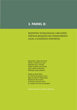 15
Aproveite a água da chuva
Tenha a cisterna na casa
Represe rios e riachos
Plante sempre uma árvore
Caju, sabiá, umbuzeiro
Mulungu, ingá, juazeiro.
Assim se deve fazer
E o sertão irá sempre viver
Mas, se tudo for desmatado
Nada será tão errado
O futuro é mais do certo
E o sertão vai virar um deserto.
Targino Gondim e Roberto Malvezzi
3. PAINEL II:
RESPOSTAS TECNOLÓGICAS E MELHORES
PRÁTICAS BASEADAS NO CONHECIMENTO
LOCAL E ACADÊMICO DISPONÍVEL
	
 