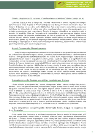 17
Primeira compreensão: Só é possível a “convivência com o Semiárido” com a Caatinga em pé.
Guimarães Duque já dizia, a ecologia do Semiárido é formadora de árvores. Vejamos um exemplo:
Comunidades de fundo de pasto de Areia Grande (casa nova, Bahia), trabalham em uma área de 27 mil
hectares de Caatinga em pé. A área acolhe 365 famílias. Trata-se de uma área comunitária, poucas roças
individuais. São 30 toneladas de mel na seca; cabras e ovelhas produzem carne, leite, queijos, peles, sem
prejuízos econômicos em toda essa estiagem. Também destacamos a intuição de um agricultor, criador e
apicultor do Semiárido: Dilson, de Campo Alegre de Lourdes (BA), o qual comenta que localizou, cercou
e protegeu mais de 700 mudas de Aroeira (espécie em risco de extinção) em sua Caatinga. Percebeu que
sem elas não teria o mel da Aroeira, cuja florada acontece fora do período das chuvas. Hoje a maioria das
Aroeiras estão grandes e já não precisam de proteção. Outro exemplo vem da academia, através do Núcleo
BioCaatinga. A bioprospecção de moléculas bioativas de plantas da Caatinga, no Semiárido, é uma realidade
possível e promissora, com resultados já publicados.
Segunda Compreensão: O Recaatingamento.
	 Vários estudos na região semiárida demonstram que a reaborização dos agroecossistemas aumentam
até 150% os níveis de matéria orgânica do solo, aumenta a produtividade de biomassa e biodiversidade e
favorece a formação de ilhas de fertilidade ao redor das árvores. Assim, há potencial para reaborização dos
agroecossistemas em locais de ocupação mais intensa, onde a vegetação arbórea já foi significativamente
reduzida, bem como o manejo das áreas onde ainda existe Caatinga. Um exemplo: Experiências do Instituto
Regional da Pequena Agropecuária Apropriada (IRPAA), de Juazeiro, BA, relatam que sete comunidades do
Território Sertão do São Francisco – 140 famílias - aceitaram o desafio de ajudar na preservação do planeta
e construir um mundo melhor para todos: Angico, no município de Canudos; Melancia, em Casa Nova; São
Mateus, em Curaçá; Fartura, em Sento Sé; Poço do Juá, em Sobradinho; Serra dos Campos Novos, em Uauá;
e Curral Novo, em Juazeiro. A metodologia adotada consistiu em: isolar a área dos animais, introdução de
espécies típicas da caatinga, dar tempo ao crescimento das plantas e introdução de plantas econômicas
nessas áreas em processo de desertificação.
Terceira Compreensão: Reuso de água, coleta e manejo de água de chuva.
Existem múltiplas tecnologias sociais: Cisternas com água para beber; Cisternas com água para produzir;
Barreiro, Caixios, Barragens subterrâneas; Compostagem, Silagem, Manejo florestal, dentre outros. O reuso
de água no Semiárido trata-se de uma ação urgente. Segundo o INSA, no Semiárido existem potencial de
reuso de 14.055 L s-1, sendo possível irrigar 73.973 ha. O Total de N, P e K, produzido é da ordem de 79,
13 e 30 t dia-1, respectivamente, que em termos de fertilizantes (Ureia, Super-Fosfato Simples e Cloreto de
Potássio), representam uma perda de aproximadamente R$500.000,00 por dia. Experiências realizadas pelo
INSA com reuso de água para aplicação em sistemas agroflorestais indicam que é possível produzir 100.500
raquetas (cladódios) por ano, aplicando-se 2,5 L de água por semana e por hectare. Além dessas experiências,
destacamos o Projeto ASA-INSA, com os sistemas agrícolas resilientes a eventos climáticos extremos, que
englobam um conjunto de estratégias técnicas, políticas e sociais de convivência com o Semiárido.
Quarta Compreensão: Manejo Integrado e Conservação do solo, da água e a recuperação de
áreas degradadas.
O solo contém vida, é dinâmico, se modifica constantemente, forma-se a razão de 1mm a cada 8 a 30
anos, tem duração finita e fornece todos os nutrientes essenciais para o crescimento e desenvolvimento
das plantas. O solo está inserido na paisagem e é uma herança em todo o sentido da palavra: herança dos
processos fisiográficos e biológicos, é patrimônio coletivo dos povos que historicamente as herdaram como
território de atuação de suas comunidades. A erosão é considerada o principal fator de degradação do solo
no SAB. Um dos aspectos mais preocupantes referente à erosão no SAB é que, mesmo perdas de grande
magnitude são pouco observáveis em curto prazo, se não for possível observarem-se sulcos abertos no solo
 