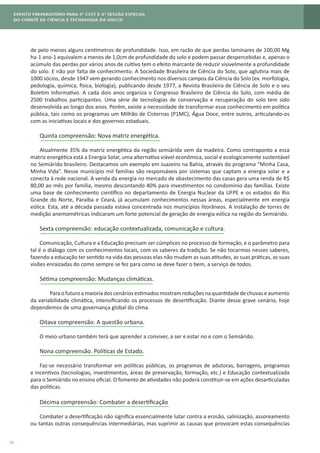 18
de pelo menos alguns centímetros de profundidade. Isso, em razão de que perdas laminares de 100,00 Mg
ha-1 ano-1 equivalem a menos de 1,0cm de profundidade do solo e podem passar despercebidas e, apenas o
acúmulo das perdas por vários anos de cultivo tem o efeito marcante de reduzir visivelmente a profundidade
do solo. E não por falta de conhecimento. A Sociedade Brasileira de Ciência do Solo, que aglutina mais de
1000 sócios, desde 1947 vem gerando conhecimento nos diversos campos da Ciência do Solo (ex. morfologia,
pedologia, química, física, biologia), publicando desde 1977, a Revista Brasileira de Ciência de Solo e o seu
Boletim Informativo. A cada dois anos organiza o Congresso Brasileiro de Ciência do Solo, com média de
2500 trabalhos participantes. Uma série de tecnologias de conservação e recuperação do solo tem sido
desenvolvida ao longo dos anos. Porém, existe a necessidade de transformar esse conhecimento em política
pública, tais como os programas um Milhão de Cisternas (P1MC), Água Doce, entre outros, articulando-os
com as iniciativas locais e dos governos estaduais.
Quinta compreensão: Nova matriz energética.
Atualmente 35% da matriz energética da região semiárida vem da madeira. Como contraponto a essa
matriz energética está a Energia Solar, uma alternativa viável econômica, social e ecologicamente sustentável
no Semiárido brasileiro. Destacamos um exemplo em Juazeiro na Bahia, através do programa “Minha Casa,
Minha Vida”. Nesse município mil famílias são responsáveis por sistemas que captam a energia solar e a
conecta à rede nacional. A venda da energia no mercado de abastecimento das casas gera uma renda de R$
80,00 ao mês por família, mesmo descontando 40% para investimentos no condomínio das famílias. Existe
uma base de conhecimento científico no departamento de Energia Nuclear da UFPE e os estados do Rio
Grande do Norte, Paraíba e Ceará, já acumulam conhecimentos nessas áreas, especialmente em energia
eólica. Esta, até a década passada estava concentrada nos municípios litorâneos. A instalação de torres de
medição anemométricas indicaram um forte potencial de geração de energia eólica na região do Semiárido.
Sexta compreensão: educação contextualizada, comunicação e cultura.
Comunicação, Cultura e a Educação precisam ser cúmplices no processo de formação, e o parâmetro para
tal é o diálogo com os conhecimentos locais, com os saberes da tradição. Se não tocarmos nesses saberes,
fazendo a educação ter sentido na vida das pessoas elas não mudam as suas atitudes, as suas práticas, as suas
visões enraizadas do como sempre se fez para como se deve fazer o bem, a serviço de todos.
Sétima compreensão: Mudanças climáticas.
	 Paraofuturoamaioriadoscenáriosestimadosmostramreduçõesnaquantidadedechuvaseaumento
da variabilidade climática, intensificando os processos de desertificação. Diante desse grave cenário, hoje
dependemos de uma governança global do clima.
Oitava compreensão: A questão urbana.
O meio urbano também terá que aprender a conviver, a ser e estar no e com o Semiárido.
Nona compreensão. Políticas de Estado.
Faz-se necessário transformar em políticas públicas, os programas de adutoras, barragens, programas
e incentivos (tecnologias, investimentos, áreas de preservação, formação, etc.) e Educação contextualizada
para o Semiárido no ensino oficial. O fomento de atividades não poderá constituir-se em ações desarticuladas
das políticas.
Décima compreensão: Combater a desertificação
Combater a desertificação não significa essencialmente lutar contra a erosão, salinização, assoreamento
ou tantas outras consequências intermediárias, mas suprimir as causas que provocam estas consequências
 