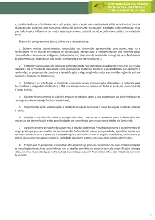 19
e, considerando-se o fenômeno no curto prazo, essas causas necessariamente estão relacionadas com as
atividades dos próprios seres humanos, vítimas de semelhante “civilização”. Combater a desertificação, mais
que tudo implica influenciar ou mudar o comportamento cultural, social, econômico e político da sociedade
atual.
Diante das compreensões acima, afirma-se e recomenda-se:
1. Existem muitos conhecimentos construídos nas dimensões apresentadas pelo painel, mas há a
necessidade de se buscar estratégias de socialização, apropriação e implementação dos mesmos pelas
comunidades (camponesas, indígenas, quilombolas, etc) diretamente envolvidas e atingidas pelos fenômenos
da desertificação, degradação dos solos e semiaridez, e se faz necessário...;
2.	 Fortalecer as iniciativas de educação contextualizada nos processos educativos formais, nos currículos
escolares, na formação de educadores e na produção de materiais didáticos e paradidáticos que abordem a
semiaridez, os processos de combate a desertificação, a degradação dos solos e as manifestações da cultura
popular e dos saberes tradicionais;
3.	 Fortalecer as estratégias e iniciativas comunicacionais (comunicação alternativa) e culturais para
desconstruir o imaginário atual sobre o SAB nas áreas urbanas e rurais e em todas as áreas do conhecimento
e faixas etárias;
4.	 Garantir financiamento às ações e ampliar os estudos sobre o uso sustentável da biodiversidade da
caatinga e sobre o manejo florestal sustentável;
5.	 Implementar ações voltadas para a captação de águas de chuvas e reuso das águas nas áreas urbanas
e rurais;
6.	 Ampliar a socialização sobre o manejo dos solos, com vistas a contribuir para a diminuição dos
processos de desertificação e das possibilidades de convivência com as particularidades do Semiárido;
7.	 Apoio financeiro por parte dos governos a estudos sistêmicos / multidisciplinares e experimentos de
longo prazo que possam auxiliar na compreensão do Semiárido na sua complexidade, apontado saídas que
possam contribuir para o combate à desertificação e convivência com as regiões semiáridas, envolvendo os
atores sociais diversos (poder público, sociedade civil entre outros), nas suas mais amplas dimensões .
8.	 Propor que os programas e iniciativas dos governos já possam contemplar nas suas implementações
as tecnologias necessárias à convivência com as regiões semiáridas e em processos de desertificação (energia
solar, cisterna, reuso das águas entre outros) ou ainda que apoiem financeiramente estas iniciativas por meio
de crédito.
 