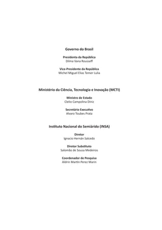 Governo do Brasil
Presidenta da República
Dilma Vana Rousseff
Vice-Presidente da República
Michel Miguel Elias Temer Lulia
Ministério da Ciência, Tecnologia e Inovação (MCTI)
Ministro de Estado
Clelio Campolina Diniz
Secretário Executivo
Alvaro Toubes Prata
Instituto Nacional do Semiárido (INSA)
Diretor
Ignacio Hernán Salcedo
Diretor Substituto
Salomão de Sousa Medeiros
Coordenador de Pesquisa
Aldrin Martin Perez Marin
 