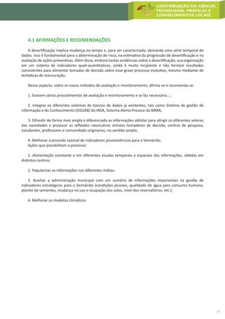 25
4.1 AFIRMAÇÕES E RECOMENDAÇÕES
A desertificação implica mudança no tempo e, para ser caracterizada, demanda uma série temporal de
dados. Isso é fundamental para a determinação de risco, na estimativa da progressão de desertificação e na
avaliação de ações preventivas. Além disso, embora tantas evidências sobre a desertificação, sua organização
em um sistema de indicadores quali-quantitativos, ainda é muito incipiente e não fornece resultados
consistentes para alimentar tomadas de decisão sobre esse grave processo evolutivo, mesmo mediante de
tentativas de mensuração.
Nesse aspecto, sobre os novos métodos de avaliação e monitoramento, afirma-se e recomenda-se:
1. Existem vários procedimentos de avaliação e monitoramento e se faz necessário...;
2. Integrar os diferentes sistemas de bancos de dados já existentes, tais como Sistema de gestão de
informação e do Conhecimento (SIGSAB) do INSA, Sistema Alerta Precoce do MMA;
3. Difundir de forma mais ampla e diferenciada as informações obtidas para atingir os diferentes setores
das sociedades e provocar as reflexões necessárias entreos tomadores de decisão, centros de pesquisa,
estudantes, professores e comunidade originarias, no sentido amplo;
4. Melhorar a previsão sazonal de indicadores pluviométricos para o Semiárido.
Ações que possibilitam o processo:
1. Alimentação constante e em diferentes escalas temporais e espaciais das informações, obtidas em
distintos centros;
2. Popularizar as informações nas diferentes mídias;
3. Auxiliar a administração municipal com um sumário de informações importantes na gestão de
indicadores estratégicos para o Semiárido (condições pluviais, qualidade de água para consumo humano,
plantio de sementes, mudança no uso e ocupação dos solos, nível dos reservatórios, etc.);
4. Melhorar os modelos climáticos.
 