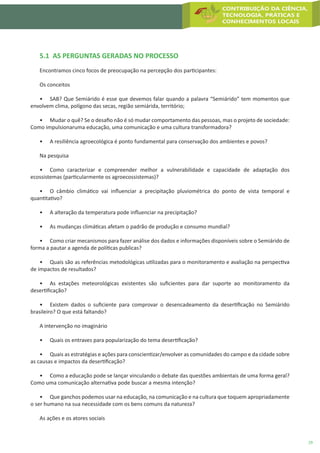 29
5.1 AS PERGUNTAS GERADAS NO PROCESSO
Encontramos cinco focos de preocupação na percepção dos participantes:
Os conceitos
•	 SAB? Que Semiárido é esse que devemos falar quando a palavra “Semiárido” tem momentos que
envolvem clima, polígono das secas, região semiárida, território;
•	 Mudar o quê? Se o desafio não é só mudar comportamento das pessoas, mas o projeto de sociedade:
Como impulsionaruma educação, uma comunicação e uma cultura transformadora?
•	 A resiliência agroecológica é ponto fundamental para conservação dos ambientes e povos?
Na pesquisa
•	 Como caracterizar e compreender melhor a vulnerabilidade e capacidade de adaptação dos
ecossistemas (particularmente os agroecossistemas)?
•	 O câmbio climático vai influenciar a precipitação pluviométrica do ponto de vista temporal e
quantitativo?
•	 A alteração da temperatura pode influenciar na precipitação?
•	 As mudanças climáticas afetam o padrão de produção e consumo mundial?
•	 Como criar mecanismos para fazer análise dos dados e informações disponíveis sobre o Semiárido de
forma a pautar a agenda de políticas publicas?
•	 Quais são as referências metodológicas utilizadas para o monitoramento e avaliação na perspectiva
de impactos de resultados?
•	 As estações meteorológicas existentes são suficientes para dar suporte ao monitoramento da
desertificação?
•	 Existem dados o suficiente para comprovar o desencadeamento da desertificação no Semiárido
brasileiro? O que está faltando?
A intervenção no imaginário
•	 Quais os entraves para popularização do tema desertificação?
•	 Quais as estratégias e ações para conscientizar/envolver as comunidades do campo e da cidade sobre
as causas e impactos da desertificação?
•	 Como a educação pode se lançar vinculando o debate das questões ambientais de uma forma geral?
Como uma comunicação alternativa pode buscar a mesma intenção?
•	 Que ganchos podemos usar na educação, na comunicação e na cultura que toquem apropriadamente
o ser humano na sua necessidade com os bens comuns da natureza?
As ações e os atores sociais
 