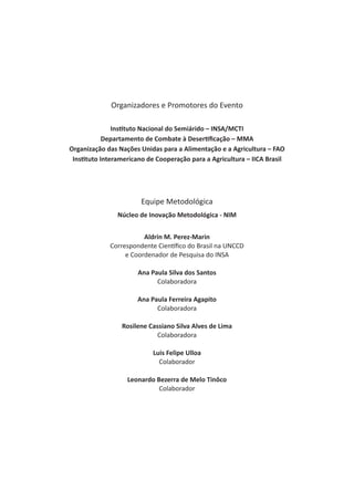 Organizadores e Promotores do Evento
Instituto Nacional do Semiárido – INSA/MCTI
Departamento de Combate à Desertificação – MMA
Organização das Nações Unidas para a Alimentação e a Agricultura – FAO
Instituto Interamericano de Cooperação para a Agricultura – IICA Brasil
Equipe Metodológica
Núcleo de Inovação Metodológica - NIM
Aldrin M. Perez-Marin
Correspondente Científico do Brasil na UNCCD
e Coordenador de Pesquisa do INSA
Ana Paula Silva dos Santos
Colaboradora
Ana Paula Ferreira Agapito
Colaboradora
Rosilene Cassiano Silva Alves de Lima
Colaboradora
Luis Felipe Ulloa
Colaborador
Leonardo Bezerra de Melo Tinôco
Colaborador
 