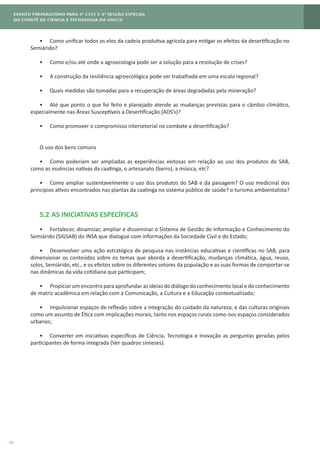 30
•	 Como unificar todos os elos da cadeia produtiva agrícola para mitigar os efeitos da desertificação no
Semiárido?
•	 Como e/ou até onde a agroecologia pode ser a solução para a resolução de crises?
•	 A construção da resiliência agroecológica pode ser trabalhada em uma escala regional?
•	 Quais medidas são tomadas para a recuperação de áreas degradadas pela mineração?
•	 Até que ponto o que foi feito e planejado atende as mudanças previstas para o câmbio climático,
especialmente nas Áreas Susceptíveis a Desertificação (ADS’s)?
•	 Como promover o compromisso intersetorial no combate a desertificação?
O uso dos bens comuns
•	 Como poderiam ser ampliadas as experiências exitosas em relação ao uso dos produtos do SAB,
como as essências nativas da caatinga, o artesanato (barro), a música, etc?
•	 Como ampliar sustentavelmente o uso dos produtos do SAB e da paisagem? O uso medicinal dos
princípios ativos encontrados nas plantas da caatinga no sistema público de saúde? o turismo ambientalista?
5.2	AS INICIATIVAS ESPECÍFICAS
•	 Fortalecer, dinamizar, ampliar e disseminar o Sistema de Gestão de Informação e Conhecimento do
Semiárido (SIGSAB) do INSA que dialogue com informações da Sociedade Civil e do Estado;
•	 Desenvolver uma ação estratégica de pesquisa nas instâncias educativas e científicas no SAB, para
dimensionar os conteúdos sobre os temas que aborda a desertificação, mudanças climática, água, reuso,
solos, Semiárido, etc., e os efeitos sobre os diferentes setores da população e as suas formas de comportar-se
nas dinâmicas da vida cotidiana que participam;
•	 Propiciar um encontro para aprofundar as ideias do diálogo do conhecimento local e do conhecimento
de matriz acadêmica em relação com a Comunicação, a Cultura e a Educação contextualizada;
•	 Impulsionar espaços de reflexão sobre a integração do cuidado da natureza, e das culturas originais
como um assunto de Ética com implicações morais, tanto nos espaços rurais como nos espaços considerados
urbanos;
•	 Converter em iniciativas específicas de Ciência, Tecnologia e Inovação as perguntas geradas pelos
participantes de forma integrada (Ver quadros sínteses).
 