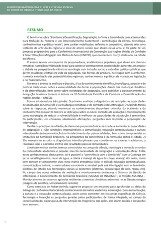 6
RESUMO
O Seminário sobre “Combate à Desertificação, Degradação da Terra e Convivência com a Semiaridez
para Redução da Pobreza e um Desenvolvimento Sustentável - contribuição da ciência, tecnologia,
conhecimentos e práticas locais”, teve caráter mobilizador, reflexivo e propositivo, visando criar uma
instância de articulação regional e local de atores sociais que atuam nessa área, e fez parte de um
processo preparatório para a Conferência Internacional da Convenção das Nações Unidas de Combate
à Desertificação e Mitigação dos Efeitos da Seca (UNCCD), que ocorrerá em março deste ano, na cidade
do México.
O evento reuniu um conjunto de pesquisadores, acadêmicos e populares, que atuam em diversas
temáticasnaregiãosemiáridadoBrasilparaconstruircoletivamentepossibilidadesconcretasdeampliar
o debate na perspectiva da ciência e tecnologia com inclusão social, e subsidiar políticas públicas que
gerem mudanças efetivas na vida da população, nas formas de produzir, na relação com o ambiente,
na maior valorização das potencialidades regionais, conhecimentos e práticas de manejo, na legislação
e no financiamento.
Durante o evento se analisou e discutiu, à luz do conhecimento científico, tecnológico, popular e de
práticas tradicionais, sobre a vulnerabilidade das terras e populações, diante das mudanças climáticas
e da desertificação, bem como sobre estratégias de adaptação, para subsidiar o posicionamento da
delegação brasileira durante o debate na 3ª Conferência Científica de Combate a Desertificação das
Nações Unidas – UNCCD.
Foram estabelecidos três painéis: O primeiro analisou o diagnóstico de restrições às capacidades
de adaptação ao Semiárido e às mudanças climáticas e de combate à desertificação; O segundo tratou
sobre as respostas, visando maximizar os conhecimentos disponíveis oriundos da academia e do
conhecimento popular; O terceiro se debruçou sobre os novos métodos de avaliação e monitoramento
como estratégias de reduzir a vulnerabilidade e melhorar as capacidades de adaptação à semiaridez.
Os participantes, em consenso, idealizaram afirmações, perguntas sem respostas e proposições de
intervenção.
Dentreosprincipaisresultados,destacou-sequeparareduzirasrestriçõeseaumentarascapacidades
de adaptação: 1) São condições imprescindíveis a comunicação, educação contextualizada e cultura
intencionadas (educomunicação) no fortalecimento das potencialidades, bem como compreender as
limitações do Semiárido brasileiro, na perspectiva da convivência e da formação crítica e cidadã, 2)
São necessários estudos e diagnósticos interdisciplinares que considerem os saberes tradicionais, a
realidade local e o retorno efetivo dos resultados para as comunidades.
Já existem muitos conhecimentos construídos no campo da ciência, tecnologia e inovação oriundas
da comunidade acadêmica e popular, mas há necessidade de integração e socialização eficaz. Entre
esses conhecimentos destacamos: só é possível a “convivência com o Semiárido” com a Caatinga em
pé; o recaatingamento, reuso de água, a coleta e manejo de água de chuva; manejo dos solos, como
bem comum e componente vivo; nova matriz energética (solar e eólica); educação contextualizada,
comunicação e cultura; o meio urbano consciente e sensível pela sua interligação com o Semiárido;
políticas de Estado das tecnologias sociais já existentes (cisternas, recuperação de solo, reuso, etc).
No campo dos novos métodos de avaliação e monitoramento destaca-se o Sistema de Gestão de
Informação e Conhecimento do Semiárido Brasileiro (SIGSAB) do INSA/MCTI, o Projeto ASA-INSA –
Monitoramento de sistemas agrícolas resilientes a eventos climáticos extremos - e as Geotecnologias
(imagens de satélites, sensoriamento remoto).
Como exercício de fechar-abrindo sugere-se propiciar um encontro para aprofundar as ideias do
diálogo do conhecimento local e do conhecimento da matriz acadêmica em relação com a comunicação,
a cultura e a educação contextualizada, assim como converter em iniciativas específicas de Ciência,
Tecnologia e Inovação as perguntas geradas pelos participantes, de forma integrada, no campo da
conceitualização, da pesquisa, da intervenção do imaginário, das ações, dos atores sociais e do uso dos
bens comuns.
 