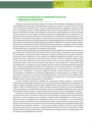 7
1. CONTEXTUALIZAÇÃO DA DESERTIFICAÇÃO NO
SEMIÁRIDO BRASILEIRO
O texto da Convenção das Nações Unidas de Combate à Desertificação e Mitigação dos Efeitos da
Seca (UNCCD) limita a ocorrência da desertificação às áreas que se situam nas zonas áridas, semi-áridas
e sub-úmidas secas entendidas como “Todas, com exceção das polares e subpolares, nas quais a razão
entre a precipitação anual e a evapotranspiração potencial está compreendida entre 0,05 e 0,65”. No
Brasil, esta definição restringe a desertificação a uma parte da região Nordeste e do Norte do Estado
de Minas Gerais. Nas outras regiões pode haver processos de degradação da terra semelhantes aos
desta parte do NE e de Minas Gerais, mas eles não podem ser denominados de desertificação e não se
enquadram na Convenção. Essas regiões se caracterizam por apresentar uma baixa precipitação anual,
alta evapotranspiração, concentração de grandes contingentes populacionais e bolsões de pobreza. No
Brasil, as áreas susceptíveis a desertificação compreendem 1.340.863 km2, incluindo 1.488 municípios,
localizados em nove estados da região semiárida do Nordeste brasileiro, municípios no Norte de Minas
Gerais e do Espírito Santo, onde o grau de conhecimento destes processos degradativos e sua extensão
são ainda deficitários e necessitam de constantes atualizações.
Os Núcleos de Desertificação no Semiárido Brasileiro:Seridó, (RN/PB),Cariris Velhos (PB), Inhamuns
(CE), Gilbués (PI), Sertão Central (PE), Sertão do São Francisco (BA), se constituem na fiel expressão
da inadequação ou ausência de práticas adequadas, quando da interação entre as ações produtivas e
os recursos naturais disponíveis em um ambiente de equilíbrio ecologicamente frágil. Em geral, esses
Núcleos são áreas com grandes manchas desnudas, presença ou não de cobertura vegetal rasteira
e sinais claros de erosão do solo. No entanto, existem outros locais com aparência de degradação
semelhante, porém, ainda não reconhecidos como Núcleos. As consequências se apresentam tanto
em âmbito local, como regional, nacional e global, visto que resulta no empobrecimento da população
local e declínio da qualidade ambiental nesses ambientes, em processos migratórios intra-regionais,
perda de biodiversidade, perda de território produtivo do país e na elevação do risco social em uma
extensa área e, finalmente, nos aspectos negativos referentes ao clima do planeta, com a elevação
da temperatura, interferências em processos biogeoquímicos, particularmente, na ciclagem da água
e do carbono. Dessa forma, o processo de desertificação deve ser encarado como um problema pan-
geoespacial, articulado às demais áreas em desertificação do planeta. Com o advento das mudanças
climáticas espera-se que esses processos se intensifiquem.
As áreas afetadas apresentam condições de recuperação (embora algumas, remotamente),
melhorando sua capacidade produtiva a partir de sistemas de manejo integrados do solo, da água e da
cobertura vegetal, adequados às características edafoclimáticas e ecossistêmicas locais. Nas áreas mais
críticas, a partir da retirada parcial ou total de qualquer tipo de uso existente nas terras degradadas,
seria, em princípio, uma tarefa de fácil execução, visto que a incapacidade produtiva dos solos, cada vez
mais profunda tende a “expulsar” os agricultores locais para áreas ainda com capacidade de suporte.
Entretanto, o predomínio de estrutura fundiária dominada pela pequena propriedade, sugerindo o
uso intensivo dos solos, associada às práticas de manejo adotadas e os baixos níveis socioeconômicos
existentes, ao mesmo tempo em que compõem a cadeia causal da degradação dos solos, tornam as
ações corretivas ou mitigadoras de complexidade elevada. Uma vez cessado o uso a recomposição
da mesma ocorreria de forma natural, tão logo fosse cessado ou diminuído o uso dessas terras. Esse
aspecto é inclusive previsto em pesquisas onde se demonstra a existência de capacidade de regeneração
da caatinga numa sequência média de 1 a 3 anos para o estádio herbáceo, 10 a 15 anos para o estádio
arbustivo, acima de 15 a 25 anos para o estádio arbustivo-arbóreo e acima de 25 anos para o estádio
arbóreo-arbustivo. Quanto à agricultura, esta enfrenta sérias limitações, tanto em relação à água, como
em relação à disponibilidade de nutrientes.
 