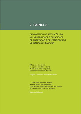 9
“Moço, a coisa tá feia
Se a gente não fizer o certo
Padim Ciço também já dizia
O sertão vai virar um deserto”
Targino Gondim e Roberto Malvezzi
...”Esse calor não é de janeiro
Não é o verão, não é fevereiro
Parece que o mundo esquentou por inteiro
E o nosso clima virou um banzeiro.
Roberto Malvezzi
2. PAINEL I:
DIAGNÓSTICO DE RESTRIÇÕES DA
VULNERABILIDADE E CAPACIDADE
DE ADAPTAÇÃO A DESERTIFICAÇÃO E
MUDANÇAS CLIMÁTICAS
	
 