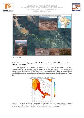 MINISTÉRIO DA INTEGRAÇÃO NACIONAL
SECRETARIA NACIONAL DE PROTEÇÃO E DEFESA CIVIL
CENTRO NACIONAL DE GERENCIAMENTO DE
RISCOS E DESASTRES
Fonte: CENAD.
3. Previsão meteorológica para 03 e 07 dias – período de 05 a 12 de novembro de
2015 (CEMADEN).
As Figuras 1 e 2 mostram as previsões de chuva acumulada em 3 e 7 dias,
respectivamente. A previsão para os próximos 3 dias não indica chuva significativa
para a região de Mariana, MG (Figura 1). Para os próximos 7 dias, há apenas baixa
possibilidade de chuva localizada, em formas de pancadas, na região de Mariana (Figura
2).
Figura 1 - Previsão de precipitação acumulada em milímetros (mm) em 3 dias, segundo a previsão
numérica por conjuntos (média de 7 previsões semelhantes em que a cada previsão é iniciada com o
estado da atmosfera ligeiramente diferente) do modelo numérico Eta/CPTEC/INPE.
 