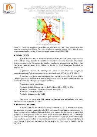 MINISTÉRIO DA INTEGRAÇÃO NACIONAL
SECRETARIA NACIONAL DE PROTEÇÃO E DEFESA CIVIL
CENTRO NACIONAL DE GERENCIAMENTO DE
RISCOS E DESASTRES
Figura 2 - Previsão de precipitação acumulada em milímetros (mm) em 7 dias, segundo a previsão
numérica por conjuntos (média de 7 previsões semelhantes em que a cada previsão é iniciada com o
estado da atmosfera ligeiramente diferente) do modelo numérico Eta/CPTEC/INPE.
4. Boletim CPRM
A onda de cheia passou pelo rio Gualaxo do Norte, rio do Carmo, e agora está se
deslocando ao longo da calha do rio Doce, no momento ela está passando pela estação
de monitoramento de Cachoeira dos Óculos, localizada no parque do rio Doce. Esta
estação de monitoramento fica a 205km do distrito de Bento Rodrigues da cidade de
Mariana‐MG .
O primeiro indício da mudança do nível do rio Doce na estação de
monitoramento de Cachoeira dos óculos, foi verificado as 00:00 do dia 07/11/2015.
A próxima estação de monitoramento a ser atingida pela onda de cheia é Belo
Oriente, que fica a 180Km de Bento Rodrigues que até o presente momento não foi
verificado nenhuma alteração no nível do rio Doce.
A previsão é que o pico atinja:
· A estação de Belo Oriente entre o dia 07/11 das 22h e 08/11 às 03h;
· A estação Governador Valadares na tarde do dia 08/11;
· A estação Colatina no dia 09/11;
· A estação Linhares no dia 10/11.
Esta onda de cheia não irá causar enchentes nos municípios que estão
localizados na margem do rio Doce.
5. Atividades ANA e ONS
A ANA, também em articulação com o DNPM, IGAM e Comitês de Bacia,
acompanha a operação conduzida pela ONS em quatro hidroelétricas instaladas no rio
Doce, que recebeu a onda de cheia produzida pela ruptura das barragens. A intenção é
gerenciar a passagem da onda de cheia pelas usinas sem danificá-las. A estratégia
consiste em baixar o nível das hidrelétricas para o mínimo de geração, liberando volume
para receber a cheia e abrir o vertedouro para liberar a vazão de forma controlada. A
cheia atingiu a primeira hidrelétrica do Município de Candonga as 06h00, do dia
06/11/15.
 
