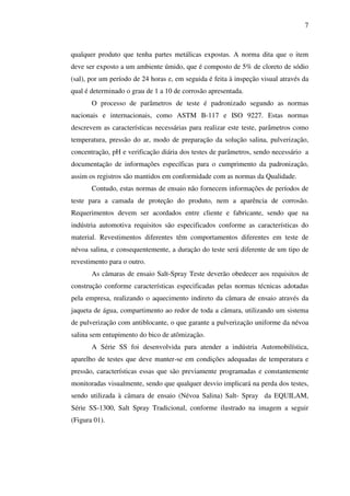 7

qualquer produto que tenha partes metálicas expostas. A norma dita que o item
deve ser exposto a um ambiente úmido, que é composto de 5% de cloreto de sódio
(sal), por um período de 24 horas e, em seguida é feita à inspeção visual através da
qual é determinado o grau de 1 a 10 de corrosão apresentada.
O processo de parâmetros de teste é padronizado segundo as normas
nacionais e internacionais, como ASTM B-117 e ISO 9227. Estas normas
descrevem as características necessárias para realizar este teste, parâmetros como
temperatura, pressão do ar, modo de preparação da solução salina, pulverização,
concentração, pH e verificação diária dos testes de parâmetros, sendo necessário a
documentação de informações específicas para o cumprimento da padronização,
assim os registros são mantidos em conformidade com as normas da Qualidade.
Contudo, estas normas de ensaio não fornecem informações de períodos de
teste para a camada de proteção do produto, nem a aparência de corrosão.
Requerimentos devem ser acordados entre cliente e fabricante, sendo que na
indústria automotiva requisitos são especificados conforme as características do
material. Revestimentos diferentes têm comportamentos diferentes em teste de
névoa salina, e consequentemente, a duração do teste será diferente de um tipo de
revestimento para o outro.
As câmaras de ensaio Salt-Spray Teste deverão obedecer aos requisitos de
construção conforme características especificadas pelas normas técnicas adotadas
pela empresa, realizando o aquecimento indireto da câmara de ensaio através da
jaqueta de água, compartimento ao redor de toda a câmara, utilizando um sistema
de pulverização com antiblocante, o que garante a pulverização uniforme da névoa
salina sem entupimento do bico de atômização.
A Série SS foi desenvolvida para atender a indústria Automobilística,
aparelho de testes que deve manter-se em condições adequadas de temperatura e
pressão, características essas que são previamente programadas e constantemente
monitoradas visualmente, sendo que qualquer desvio implicará na perda dos testes,
sendo utilizada à câmara de ensaio (Névoa Salina) Salt- Spray da EQUILAM,
Série SS-1300, Salt Spray Tradicional, conforme ilustrado na imagem a seguir
(Figura 01).

 