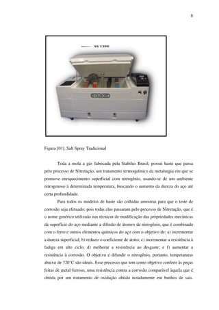 8

Figura [01]. Salt Spray Tradicional
Toda a mola a gás fabricada pela Stabilus Brasil, possui haste que passa
pelo processo de Nitretação, um tratamento termoquímico da metalurgia em que se
promove enriquecimento superficial com nitrogênio, usando-se de um ambiente
nitrogenoso à determinada temperatura, buscando o aumento da dureza do aço até
certa profundidade.
Para todos os modelos de haste são colhidas amostras para que o teste de
corrosão seja efetuado, pois todas elas passaram pelo processo de Nitretação, que é
o nome genérico utilizado nas técnicas de modificação das propriedades mecânicas
da superfície do aço mediante a difusão de átomos de nitrogênio, que é combinado
com o ferro e outros elementos químicos do aço com o objetivo de: a) incrementar
a dureza superficial; b) reduzir o coeficiente de atrito; c) incrementar a resistência à
fadiga em alto ciclo; d) melhorar a resistência ao desgaste; e f) aumentar a
resistência à corrosão. O objetivo é difundir o nitrogênio, portanto, temperaturas
abaixo de 720°C são ideais. Esse processo que tem como objetivo conferir às peças
feitas de metal ferroso, uma resistência contra a corrosão comparável àquela que é
obtida por um tratamento de oxidação obtido notadamente em banhos de sais.

 