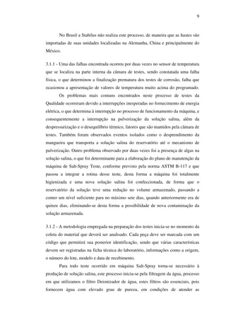 9

No Brasil a Stabilus não realiza este processo, de maneira que as hastes são
importadas de suas unidades localizadas na Alemanha, China e principalmente do
México.
3.1.1 - Uma das falhas encontrada ocorreu por duas vezes no sensor de temperatura
que se localiza na parte interna da câmara de testes, sendo constatada uma falha
física, o que determinou a finalização prematura dos testes de corrosão, falha que
ocasionou a apresentação de valores de temperatura muito acima do programado.
Os problemas mais comuns encontrados neste processo de testes da
Qualidade ocorreram devido a interrupções inesperadas no fornecimento de energia
elétrica, o que determina à interrupção no processo de funcionamento da máquina, e
consequentemente a interrupção na pulverização da solução salina, além da
despressurização e o desequilíbrio térmico, fatores que são mantidos pela câmara de
testes. Também foram observados eventos isolados como o desprendimento da
mangueira que transporta a solução salina do reservatório até o mecanismo de
pulverização. Outro problema observado por duas vezes foi a presença de algas na
solução salina, o que foi determinante para a elaboração do plano de manutenção da
máquina de Salt-Spray Teste, conforme previsto pela norma ASTM B-117 e que
passou a integrar a rotina desse teste, desta forma a máquina foi totalmente
higienizada e uma nova solução salina foi confeccionada, de forma que o
reservatório da solução teve uma redução no volume armazenado, passando a
conter um nível suficiente para no máximo sete dias, quando anteriormente era de
quinze dias, eliminando-se desta forma a possibilidade de nova contaminação da
solução armazenada.
3.1.2 - A metodologia empregada na preparação dos testes inicia-se no momento da
coleta do material que deverá ser analisado. Cada peça deve ser marcada com um
código que permitirá sua posterior identificação, sendo que várias características
devem ser registradas na ficha técnica do laboratório, informações como a origem,
o número do lote, modelo e data de recebimento.
Para todo teste ocorrido em máquina Salt-Spray torna-se necessário à
produção de solução salina, este processo inicia-se pela filtragem da água, processo
em que utilizamos o filtro Deionizador de água, estes filtros são essenciais, pois
fornecem água com elevado grau de pureza, em condições de atender as

 