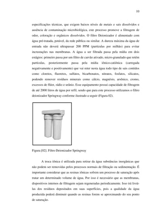 10

especificações técnicas, que exigem baixos níveis de metais e sais dissolvidos e
ausência de contaminação microbiológica, este processo promove a filtragem de
odor, coloração e orgânicos dissolvidos. O filtro Deionizador é alimentado com
água pré-tratada, potável, da rede pública ou similar. A dureza máxima da água de
entrada não deverá ultrapassar 200 PPM (partículas por milhão) para evitar
incrustações nas membranas. A água a ser filtrada passa pela mídia em dois
estágios: primeiro passa por um filtro de carvão ativado, micro-granulado que retém
partículas,

posteriormente

passa

pela

mídia

iônico-catiônica

(carregada

negativamente e positivamente) que vai reter nesta água todo tipo de sais contidos
como cloretos, fluoretos, sulfatos, bicarbonatos, nitratos, fosfatos, silicatos,
podendo remover resíduos minerais como cálcio, magnésio, arsênico, cromo,
excessos de flúor, rádio e urânio. Esse equipamento possui capacidade de filtragem
de até 2000 litros de água por refil, sendo que para este processo utilizamos o filtro
deionizador Springway conforme ilustrado a seguir (Figura 02).

Figura [02]. Filtro Deionizador Springway
A troca iônica é utilizada para retirar da água substâncias inorgânicas que
não podem ser removidas pelos processos normais de filtração ou sedimentação. É
importante considerar que as resinas iônicas sofrem um processo de saturação após
tratar um determinado volume de água. Por isso é necessário que as membranas,
dispositivos internos de filtragem sejam regeneradas periodicamente. Isso irá livrálas dos resíduos depositados em suas superfícies, pois a qualidade da água
produzida poderá diminuir quando as resinas forem se aproximando do seu ponto
de saturação.

 