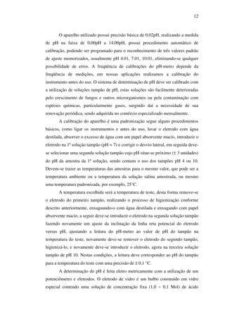 12

O aparelho utilizado possui precisão básica de 0,02pH, realizando a medida
de pH na faixa de 0,00pH a 14,00pH, possui procedimento automático de
calibração, podendo ser programado para o reconhecimento de três valores padrão
de ajuste memorizados, usualmente pH 4.01, 7.01, 10.01, eliminando-se qualquer
possibilidade de erros. A freqüência de calibrações do pH-metro depende da
freqüência de medições, em nossas aplicações realizamos a calibração do
instrumento antes do uso. O sistema de determinação de pH deve ser calibrado com
a utilização de soluções tampão de pH, estas soluções são facilmente deterioradas
pelo crescimento de fungos e outros microrganismos ou pela contaminação com
espécies químicas, particularmente gases, surgindo daí a necessidade de sua
renovação periódica, sendo adquirida no comércio especializado mensalmente.
A calibração do aparelho é uma padronização segue alguns procedimentos
básicos, como ligar os instrumentos e antes do uso, lavar o eletrodo com água
destilada, absorver o excesso de água com um papel absorvente macio, introduzir o
eletrodo na 1ª solução tampão (pH = 7) e corrigir o desvio lateral, em seguida devese selecionar uma segunda solução tampão cujo pH situe-se próximo (± 3 unidades)
do pH da amostra da 1ª solução, sendo comum o uso dos tampões pH 4 ou 10.
Devem-se trazer as temperaturas das amostras para o mesmo valor, que pode ser a
temperatura ambiente ou a temperatura da solução salina amostrada, ou mesmo
uma temperatura padronizada, por exemplo, 25°C.
A temperatura escolhida será a temperatura de teste, desta forma remove-se
o eletrodo do primeiro tampão, realizando o processo de higienização conforme
descrito anteriormente, enxaguando-o com água destilada e enxugando com papel
absorvente macio, a seguir deve-se introduzir o eletrodo na segunda solução tampão
fazendo novamente um ajuste da inclinação da linha reta potencial do eletrodo
versus pH, ajustando a leitura do pH-metro ao valor de pH do tampão na
temperatura do teste, novamente deve-se remover o eletrodo do segundo tampão,
higienizá-lo, e novamente deve-se introduzir o eletrodo, agora na terceira solução
tampão de pH 10. Nestas condições, a leitura deve corresponder ao pH do tampão
para a temperatura do teste com uma precisão de ± 0,1 °C.
A determinação do pH é feita eletro metricamente com a utilização de um
potenciômetro e eletrodos. O eletrodo de vidro é um bulbo construído em vidro
especial contendo uma solução de concentração fixa (1,0 ~ 0,1 Mol) de ácido

 