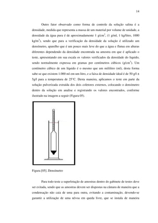 14

Outro fator observado como forma de controle da solução salina é a
densidade, medida que representa a massa de um material por volume de unidade, a
densidade da água pura é de aproximadamente 1 g/cm3, (1 g/ml, 1 kg/litro, 1000
kg/m3), sendo que para a verificação da densidade da solução é utilizado um
densímetro, aparelho que é um pouco mais leve do que a água e flutua em alturas
diferentes dependendo da densidade encontrada na amostra em que é aplicado o
teste, apresentando em sua escala os valores verificados da densidade do liquido,
sendo normalmente expressa em gramas por centímetros cúbicos (g/cm3). Um
centímetro cúbico de um líquido é o mesmo que um mililitro (ml), desta forma
sabe-se que existem 1.000 ml em um litro, e a faixa de densidade ideal é de 50 g/l ±
5g/l para a temperatura de 25°C. Desta maneira, aplicamos o teste em parte da
solução pulverizada extraída dos dois coletores externos, colocando o densímetro
dentro da solução em analise e registrando os valores encontrados, conforme
ilustrado na imagem a seguir (Figura 05).

Figura [05]. Densímetro
Para todo teste a superlotação de amostras dentro do gabinete de testes deve
ser evitada, sendo que as amostras devem ser dispostas na câmara de maneira que a
condensação não caia de uma para outra, evitando a contaminação, devendo-se
garantir a utilização de uma névoa em queda livre, que se instala de maneira

 