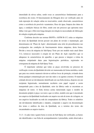 16

intensidade da névoa salina, sendo essas as características fundamentais para a
ocorrência dos testes. O funcionamento da filtragem deve ser verificado antes de
toda reposição de solução salina no reservatório, sendo observado, características
como a ocorrência de possíveis vazamentos, fluxo de água, limpeza dos dutos de
água, e condições básicas do filtro, sendo este um processo que apresenta raras
falhas visto que o filtro tem longa duração em relação às necessidades de fabricação
de solução exigida pela máquina.
Conforme descrito nas normas ISO/TS e ASTM B-117, todas as máquinas
de testes da Qualidade devem possuir um plano de revisão e manutenção, que
denominamos de ‘Plano de Ação’, determinando uma série de procedimentos nas
averiguações das condições de funcionamento destas máquinas, desta forma.
Devido a troca da máquina de Salt-Spray Teste por um modelo mais atual (Item
3.1), tornou-se necessário à criação de um Plano de Ação específico que se
adequasse às características do aparelho, e que passou a integrar a rotina da
máquina estipulando datas para higienizações periódicas, registradas no
cronograma da máquina de Salt-Spray Teste.
É importante salientar que todas as peças envolvidas no processo de
verificação e testes da Qualidade deverão ser manuseadas de forma metódica, sendo
que para seu correto manuseio devem-se utilizar luvas de proteção, evitando desta
forma qualquer contaminação por suor das mãos e ou agentes externos. O material
coletado deverá ser devidamente identificado em sua ficha técnica, disposto em um
recipiente higienizado, normalmente recoberto com papel vegetal e assim
transportado para a área da Qualidade, setor da fábrica onde se encontram as
máquinas de testes. A ficha técnica acima mencionada segue o modelo de
documento próprio à peça e ao teste a que se refere, modelo este que é encontrado
nos arquivos da Qualidade localizados em arquivo na sala de testes de ciclagem, ou
nos arquivos localizados na rede de computadores da fábrica. Todos os relatórios
são devidamente identificados e datados, compondo o arquivo da documentação
dos testes e análises da área da Qualidade, ao o termino dos testes são
encaminhados ao arquivo inativo.
3.1.3 - A cada vinte e quatro horas os testes de Salt-Spray são verificados, as hastes
são identificadas e sua ficha de acompanhamento é preenchida, sendo observada a

 