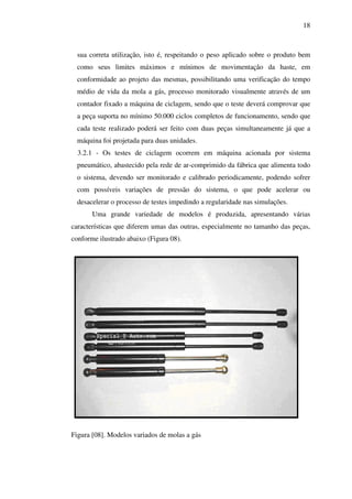 18

sua correta utilização, isto é, respeitando o peso aplicado sobre o produto bem
como seus limites máximos e mínimos de movimentação da haste, em
conformidade ao projeto das mesmas, possibilitando uma verificação do tempo
médio de vida da mola a gás, processo monitorado visualmente através de um
contador fixado a máquina de ciclagem, sendo que o teste deverá comprovar que
a peça suporta no mínimo 50.000 ciclos completos de funcionamento, sendo que
cada teste realizado poderá ser feito com duas peças simultaneamente já que a
máquina foi projetada para duas unidades.
3.2.1 - Os testes de ciclagem ocorrem em máquina acionada por sistema
pneumático, abastecido pela rede de ar-comprimido da fábrica que alimenta todo
o sistema, devendo ser monitorado e calibrado periodicamente, podendo sofrer
com possíveis variações de pressão do sistema, o que pode acelerar ou
desacelerar o processo de testes impedindo a regularidade nas simulações.
Uma grande variedade de modelos é produzida, apresentando várias
características que diferem umas das outras, especialmente no tamanho das peças,
conforme ilustrado abaixo (Figura 08).

Figura [08]. Modelos variados de molas a gás

 